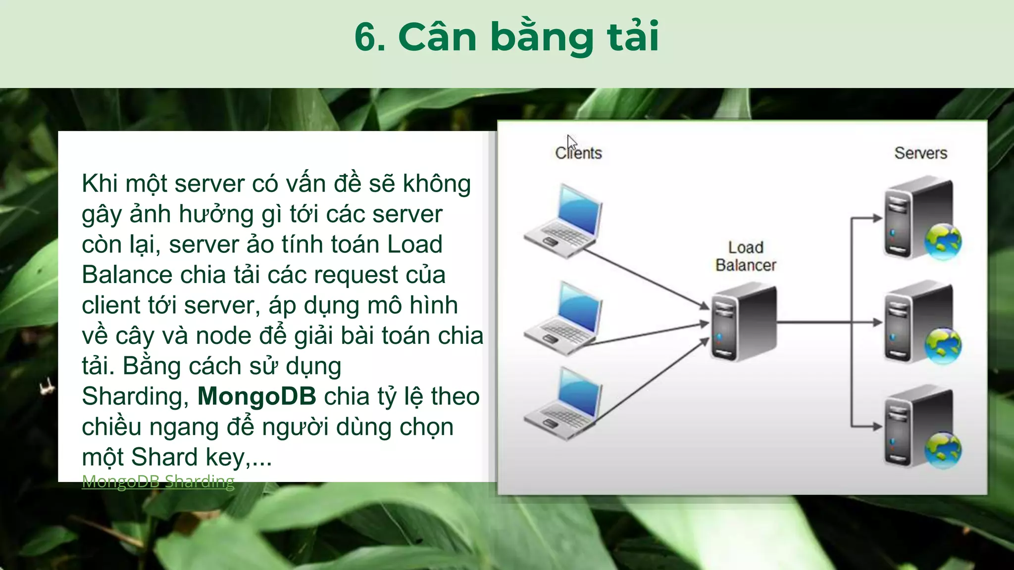 Khi một server có vấn đề sẽ không
gây ảnh hưởng gì tới các server
còn lại, server ảo tính toán Load
Balance chia tải các request của
client tới server, áp dụng mô hình
về cây và node để giải bài toán chia
tải. Bằng cách sử dụng
Sharding, MongoDB chia tỷ lệ theo
chiều ngang để người dùng chọn
một Shard key,...
MongoDB Sharding
6. Cân bằng tải
 