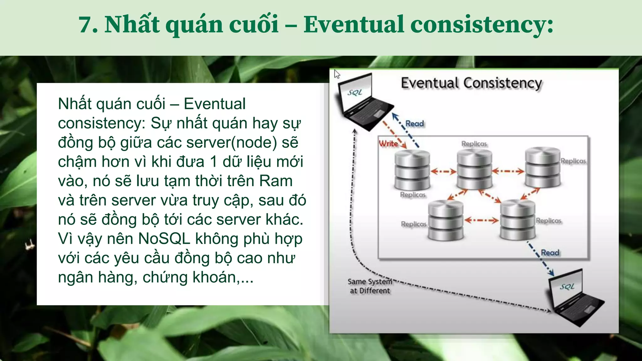 Nhất quán cuối – Eventual
consistency: Sự nhất quán hay sự
đồng bộ giữa các server(node) sẽ
chậm hơn vì khi đưa 1 dữ liệu mới
vào, nó sẽ lưu tạm thời trên Ram
và trên server vừa truy cập, sau đó
nó sẽ đồng bộ tới các server khác.
Vì vậy nên NoSQL không phù hợp
với các yêu cầu đồng bộ cao như
ngân hàng, chứng khoán,...
7. Nhất quán cuối – Eventual consistency:
 