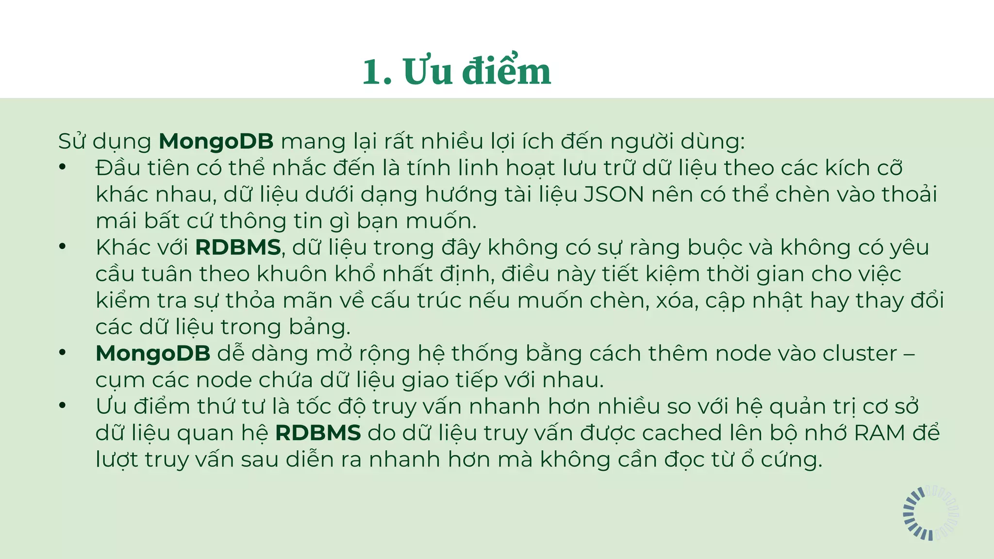 Sử dụng MongoDB mang lại rất nhiều lợi ích đến người dùng:
• Đầu tiên có thể nhắc đến là tính linh hoạt lưu trữ dữ liệu theo các kích cỡ
khác nhau, dữ liệu dưới dạng hướng tài liệu JSON nên có thể chèn vào thoải
mái bất cứ thông tin gì bạn muốn.
• Khác với RDBMS, dữ liệu trong đây không có sự ràng buộc và không có yêu
cầu tuân theo khuôn khổ nhất định, điều này tiết kiệm thời gian cho việc
kiểm tra sự thỏa mãn về cấu trúc nếu muốn chèn, xóa, cập nhật hay thay đổi
các dữ liệu trong bảng.
• MongoDB dễ dàng mở rộng hệ thống bằng cách thêm node vào cluster –
cụm các node chứa dữ liệu giao tiếp với nhau.
• Ưu điểm thứ tư là tốc độ truy vấn nhanh hơn nhiều so với hệ quản trị cơ sở
dữ liệu quan hệ RDBMS do dữ liệu truy vấn được cached lên bộ nhớ RAM để
lượt truy vấn sau diễn ra nhanh hơn mà không cần đọc từ ổ cứng.
1. Ưu điểm
 