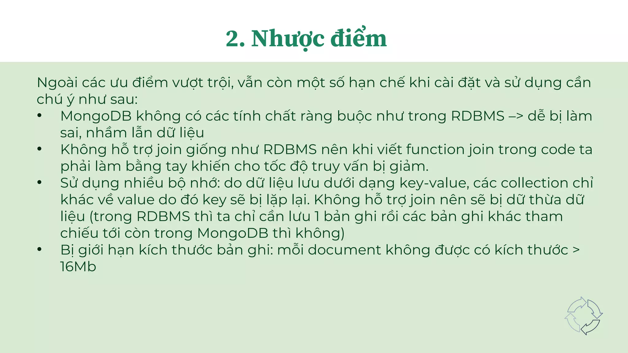 Ngoài các ưu điểm vượt trội, vẫn còn một số hạn chế khi cài đặt và sử dụng cần
chú ý như sau:
• MongoDB không có các tính chất ràng buộc như trong RDBMS –> dễ bị làm
sai, nhầm lẫn dữ liệu
• Không hỗ trợ join giống như RDBMS nên khi viết function join trong code ta
phải làm bằng tay khiến cho tốc độ truy vấn bị giảm.
• Sử dụng nhiều bộ nhớ: do dữ liệu lưu dưới dạng key-value, các collection chỉ
khác về value do đó key sẽ bị lặp lại. Không hỗ trợ join nên sẽ bị dữ thừa dữ
liệu (trong RDBMS thì ta chỉ cần lưu 1 bản ghi rồi các bản ghi khác tham
chiếu tới còn trong MongoDB thì không)
• Bị giới hạn kích thước bản ghi: mỗi document không được có kích thước >
16Mb
2. Nhược điểm
 