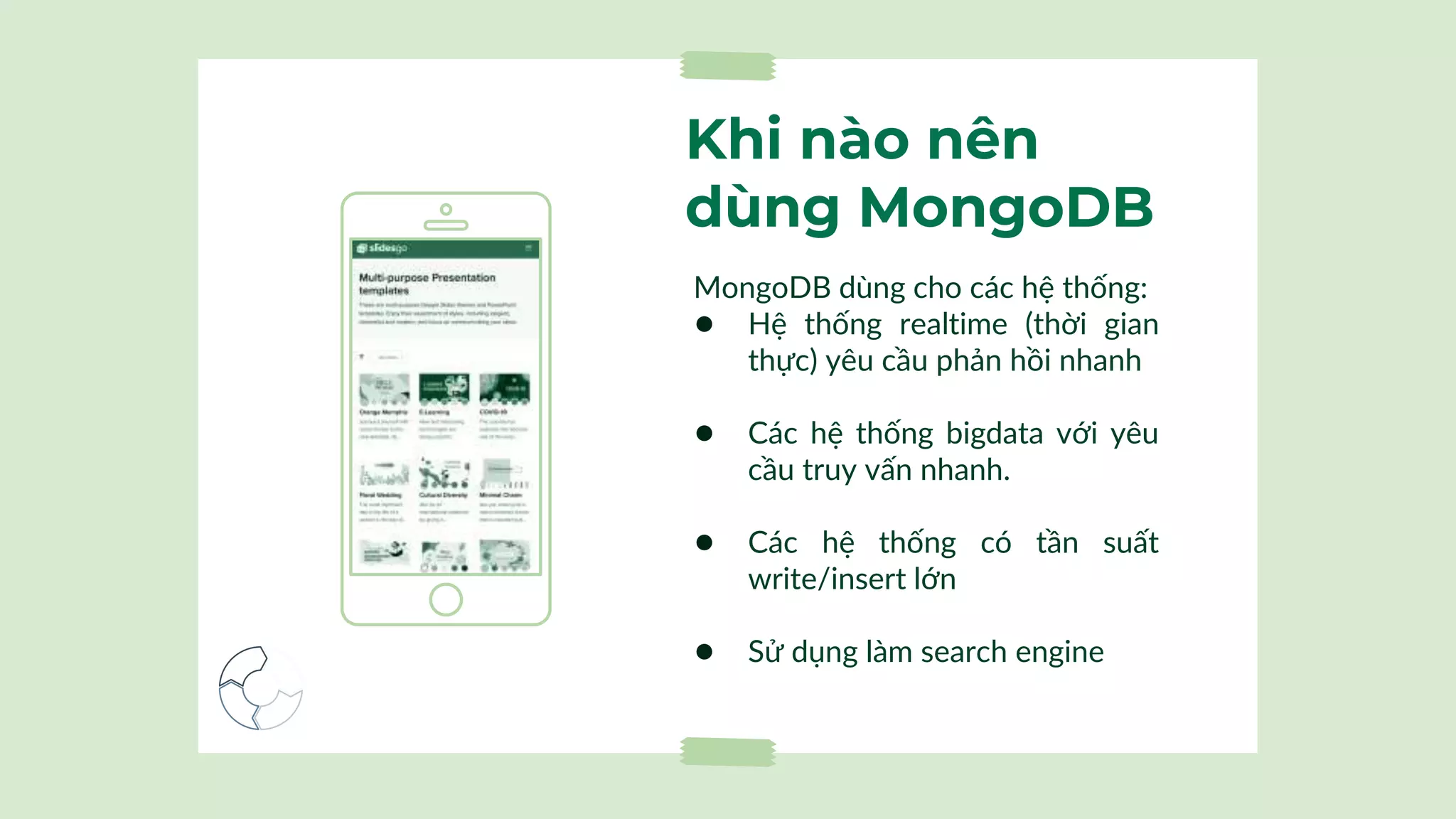 Khi nào nên
dùng MongoDB
MongoDB dùng cho các hệ thống:
● Hệ thống realtime (thời gian
thực) yêu cầu phản hồi nhanh
● Các hệ thống bigdata với yêu
cầu truy vấn nhanh.
● Các hệ thống có tần suất
write/insert lớn
● Sử dụng làm search engine
 