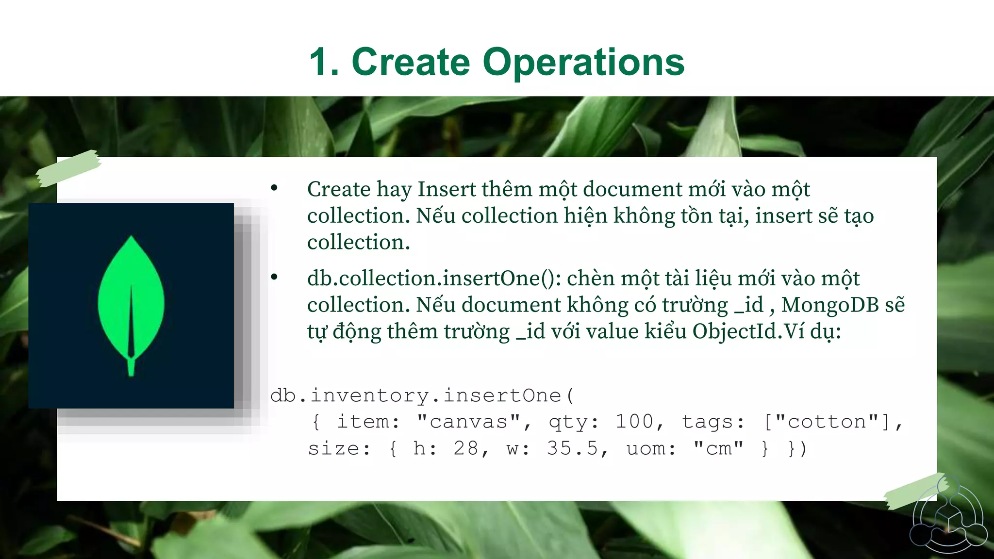 • Create hay Insert thêm một document mới vào một
collection. Nếu collection hiện không tồn tại, insert sẽ tạo
collection.
• db.collection.insertOne(): chèn một tài liệu mới vào một
collection. Nếu document không có trường _id , MongoDB sẽ
tự động thêm trường _id với value kiểu ObjectId.Ví dụ:
db.inventory.insertOne(
{ item: "canvas", qty: 100, tags: ["cotton"],
size: { h: 28, w: 35.5, uom: "cm" } })
1. Create Operations
 