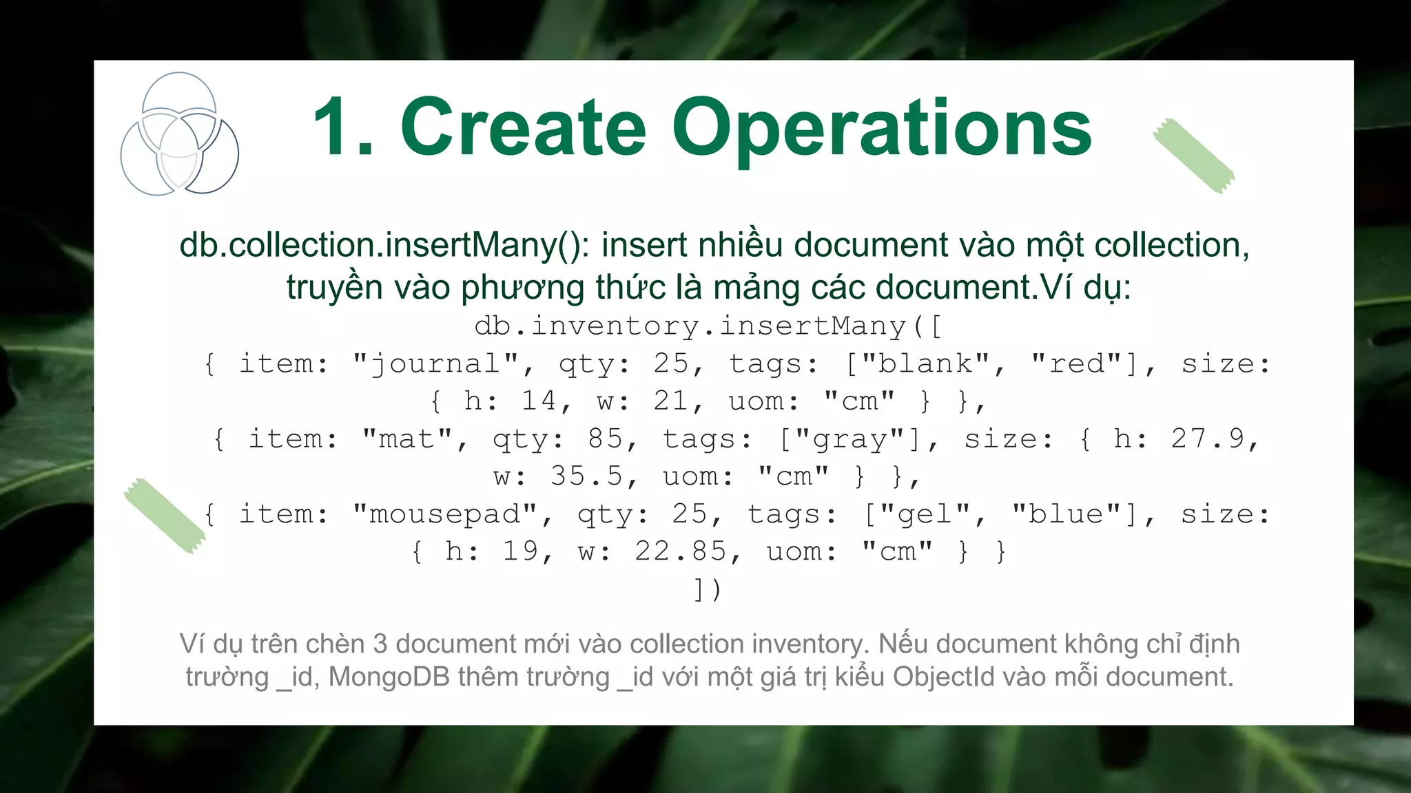 db.collection.insertMany(): insert nhiều document vào một collection,
truyền vào phương thức là mảng các document.Ví dụ:
db.inventory.insertMany([
{ item: "journal", qty: 25, tags: ["blank", "red"], size:
{ h: 14, w: 21, uom: "cm" } },
{ item: "mat", qty: 85, tags: ["gray"], size: { h: 27.9,
w: 35.5, uom: "cm" } },
{ item: "mousepad", qty: 25, tags: ["gel", "blue"], size:
{ h: 19, w: 22.85, uom: "cm" } }
])
Ví dụ trên chèn 3 document mới vào collection inventory. Nếu document không chỉ định
trường _id, MongoDB thêm trường _id với một giá trị kiểu ObjectId vào mỗi document.
1. Create Operations
 