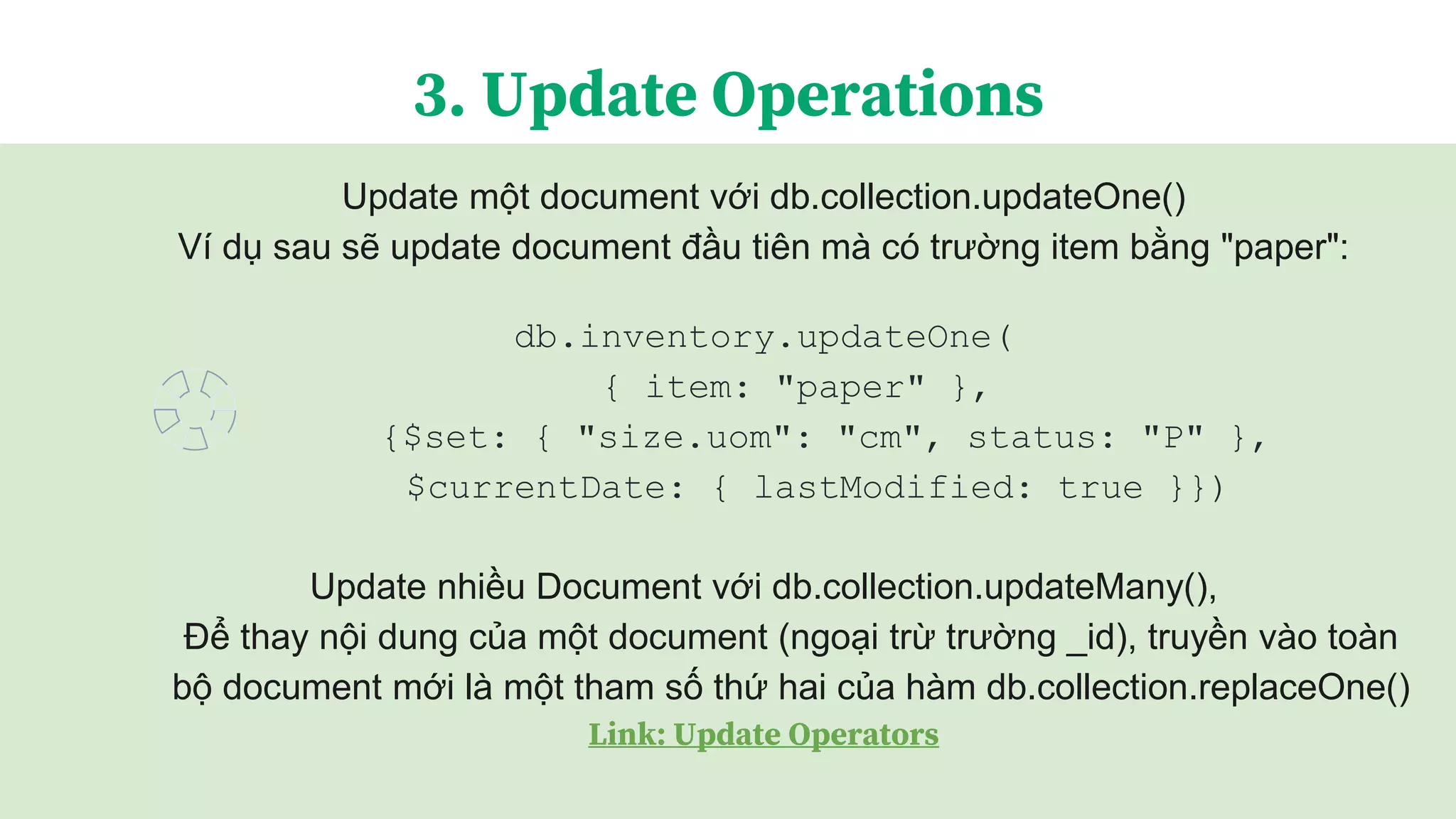 Update một document với db.collection.updateOne()
Ví dụ sau sẽ update document đầu tiên mà có trường item bằng "paper":
db.inventory.updateOne(
{ item: "paper" },
{$set: { "size.uom": "cm", status: "P" },
$currentDate: { lastModified: true }})
Update nhiều Document với db.collection.updateMany(),
Để thay nội dung của một document (ngoại trừ trường _id), truyền vào toàn
bộ document mới là một tham số thứ hai của hàm db.collection.replaceOne()
Link: Update Operators
3. Update Operations
 