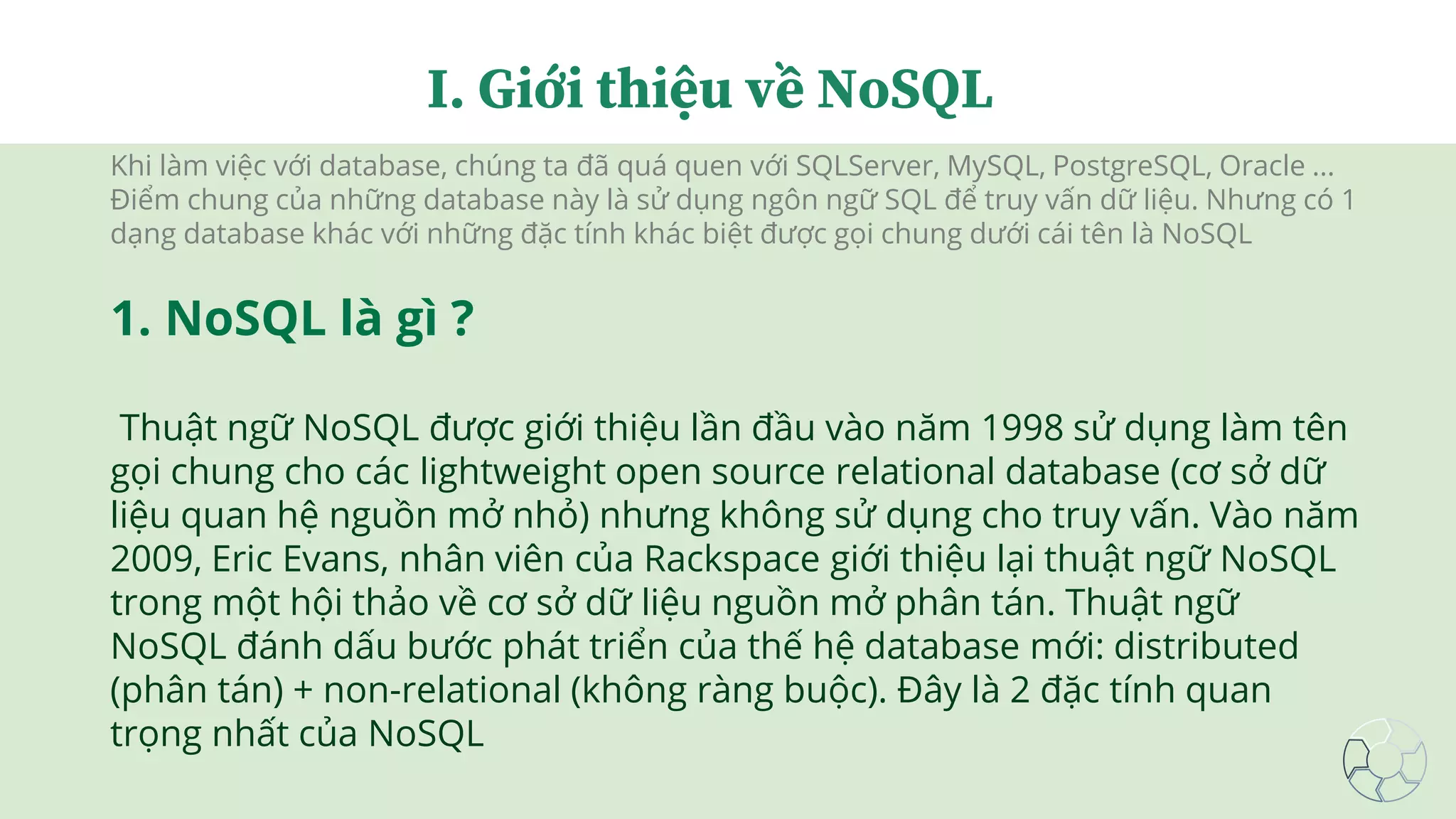 Khi làm việc với database, chúng ta đã quá quen với SQLServer, MySQL, PostgreSQL, Oracle ...
Điểm chung của những database này là sử dụng ngôn ngữ SQL để truy vấn dữ liệu. Nhưng có 1
dạng database khác với những đặc tính khác biệt được gọi chung dưới cái tên là NoSQL
1. NoSQL là gì ?
Thuật ngữ NoSQL được giới thiệu lần đầu vào năm 1998 sử dụng làm tên
gọi chung cho các lightweight open source relational database (cơ sở dữ
liệu quan hệ nguồn mở nhỏ) nhưng không sử dụng cho truy vấn. Vào năm
2009, Eric Evans, nhân viên của Rackspace giới thiệu lại thuật ngữ NoSQL
trong một hội thảo về cơ sở dữ liệu nguồn mở phân tán. Thuật ngữ
NoSQL đánh dấu bước phát triển của thế hệ database mới: distributed
(phân tán) + non-relational (không ràng buộc). Đây là 2 đặc tính quan
trọng nhất của NoSQL
I. Giới thiệu về NoSQL
 