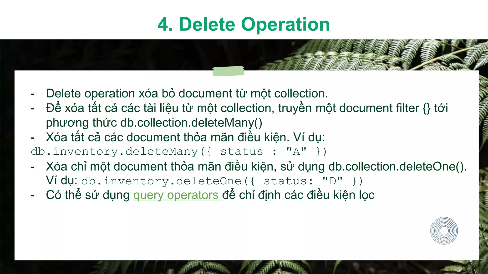 - Delete operation xóa bỏ document từ một collection.
- Để xóa tất cả các tài liệu từ một collection, truyền một document filter {} tới
phương thức db.collection.deleteMany()
- Xóa tất cả các document thỏa mãn điều kiện. Ví dụ:
db.inventory.deleteMany({ status : "A" })
- Xóa chỉ một document thỏa mãn điều kiện, sử dụng db.collection.deleteOne().
Ví dụ: db.inventory.deleteOne({ status: "D" })
- Có thể sử dụng query operators để chỉ định các điều kiện lọc
4. Delete Operation
 