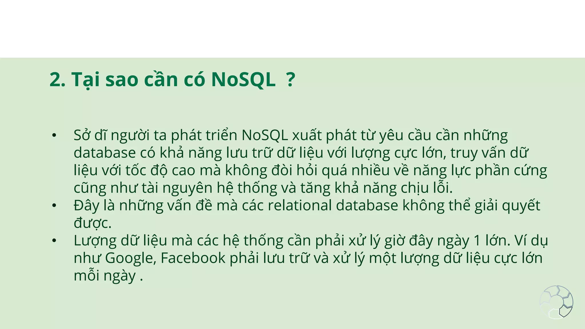 2. Tại sao cần có NoSQL ?
• Sở dĩ người ta phát triển NoSQL xuất phát từ yêu cầu cần những
database có khả năng lưu trữ dữ liệu với lượng cực lớn, truy vấn dữ
liệu với tốc độ cao mà không đòi hỏi quá nhiều về năng lực phần cứng
cũng như tài nguyên hệ thống và tăng khả năng chịu lỗi.
• Đây là những vấn đề mà các relational database không thể giải quyết
được.
• Lượng dữ liệu mà các hệ thống cần phải xử lý giờ đây ngày 1 lớn. Ví dụ
như Google, Facebook phải lưu trữ và xử lý một lượng dữ liệu cực lớn
mỗi ngày .
 