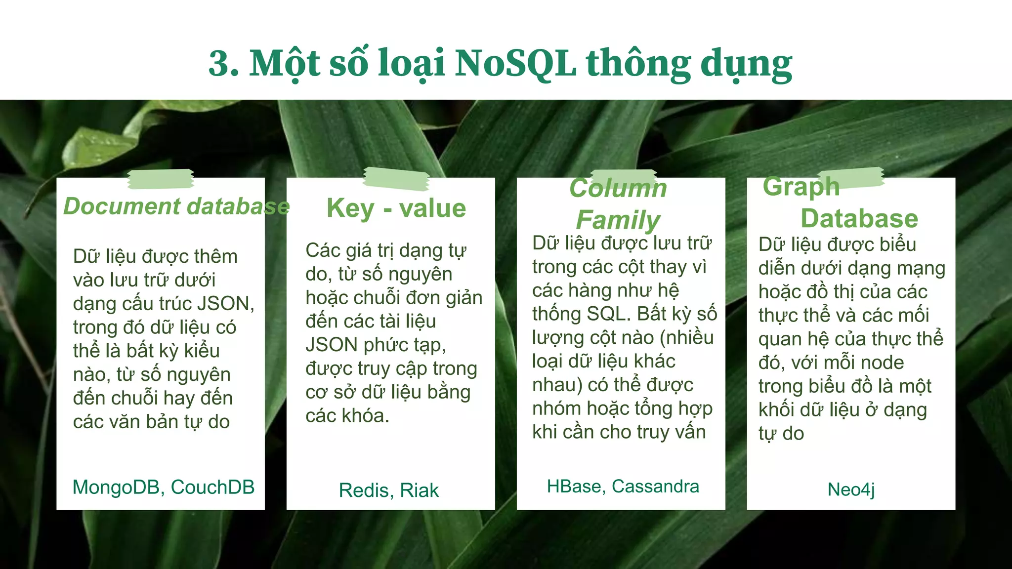 Key - value
MongoDB, CouchDB
Document database
Redis, Riak
Column
Family
HBase, Cassandra
Graph
Database
Neo4j
3. Một số loại NoSQL thông dụng
Dữ liệu được thêm
vào lưu trữ dưới
dạng cấu trúc JSON,
trong đó dữ liệu có
thể là bất kỳ kiểu
nào, từ số nguyên
đến chuỗi hay đến
các văn bản tự do
Các giá trị dạng tự
do, từ số nguyên
hoặc chuỗi đơn giản
đến các tài liệu
JSON phức tạp,
được truy cập trong
cơ sở dữ liệu bằng
các khóa.
Dữ liệu được lưu trữ
trong các cột thay vì
các hàng như hệ
thống SQL. Bất kỳ số
lượng cột nào (nhiều
loại dữ liệu khác
nhau) có thể được
nhóm hoặc tổng hợp
khi cần cho truy vấn
Dữ liệu được biểu
diễn dưới dạng mạng
hoặc đồ thị của các
thực thể và các mối
quan hệ của thực thể
đó, với mỗi node
trong biểu đồ là một
khối dữ liệu ở dạng
tự do
 
