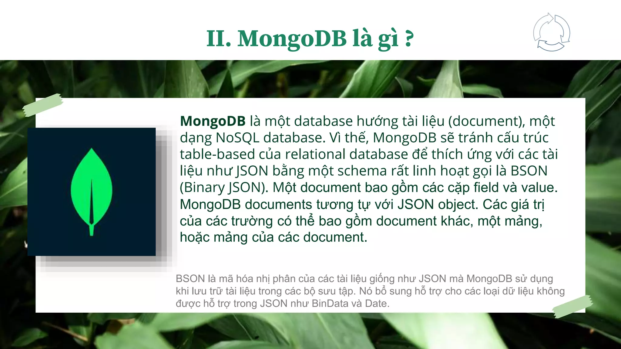 MongoDB là một database hướng tài liệu (document), một
dạng NoSQL database. Vì thế, MongoDB sẽ tránh cấu trúc
table-based của relational database để thích ứng với các tài
liệu như JSON bằng một schema rất linh hoạt gọi là BSON
(Binary JSON). Một document bao gồm các cặp field và value.
MongoDB documents tương tự với JSON object. Các giá trị
của các trường có thể bao gồm document khác, một mảng,
hoặc mảng của các document.
II. MongoDB là gì ?
BSON là mã hóa nhị phân của các tài liệu giống như JSON mà MongoDB sử dụng
khi lưu trữ tài liệu trong các bộ sưu tập. Nó bổ sung hỗ trợ cho các loại dữ liệu không
được hỗ trợ trong JSON như BinData và Date.
 