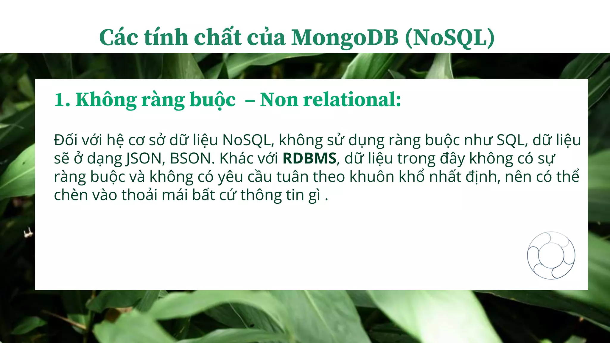 1. Không ràng buộc – Non relational:
Đối với hệ cơ sở dữ liệu NoSQL, không sử dụng ràng buộc như SQL, dữ liệu
sẽ ở dạng JSON, BSON. Khác với RDBMS, dữ liệu trong đây không có sự
ràng buộc và không có yêu cầu tuân theo khuôn khổ nhất định, nên có thể
chèn vào thoải mái bất cứ thông tin gì .
Các tính chất của MongoDB (NoSQL)
 