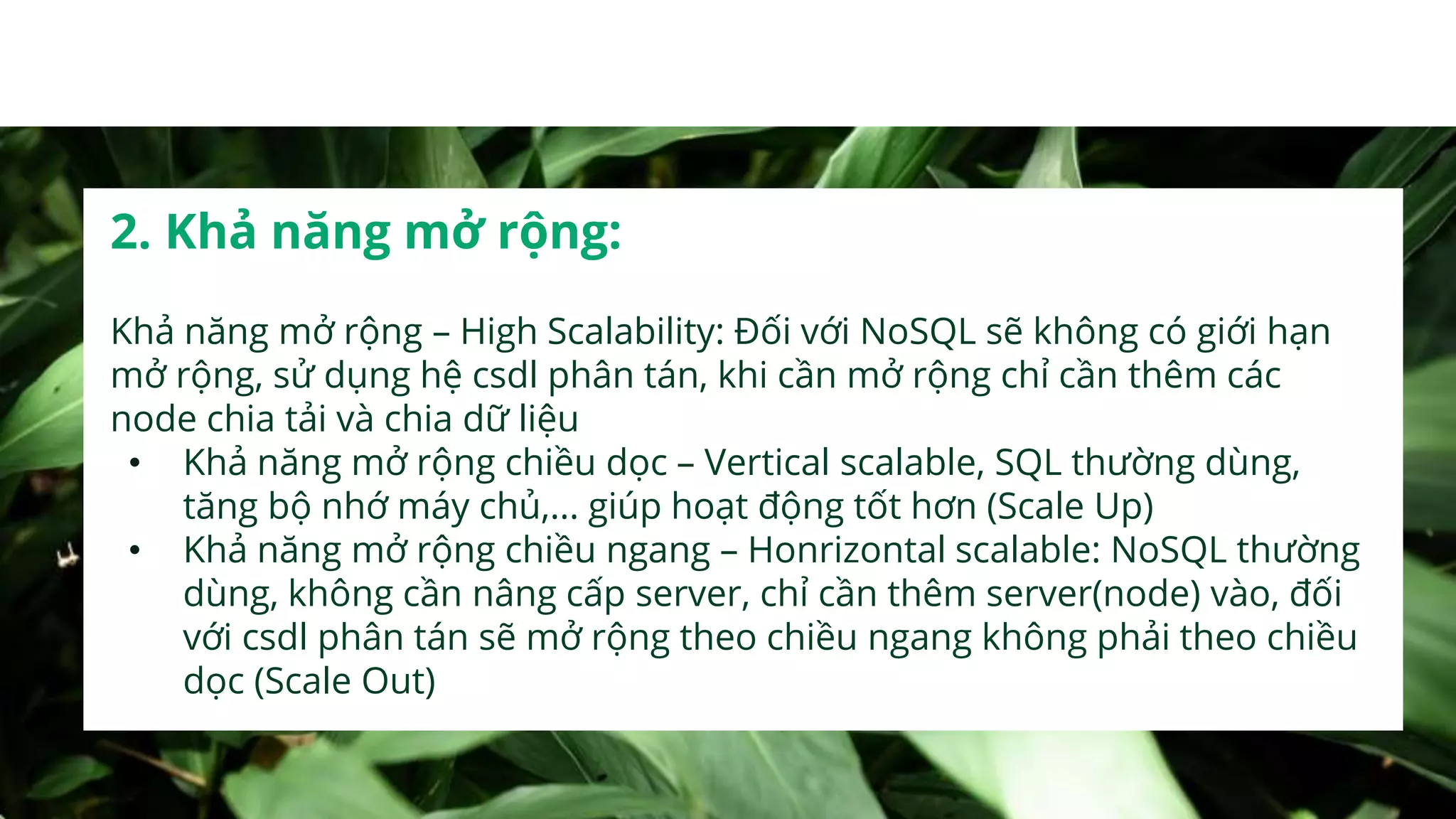 2. Khả năng mở rộng:
Khả năng mở rộng – High Scalability: Đối với NoSQL sẽ không có giới hạn
mở rộng, sử dụng hệ csdl phân tán, khi cần mở rộng chỉ cần thêm các
node chia tải và chia dữ liệu
• Khả năng mở rộng chiều dọc – Vertical scalable, SQL thường dùng,
tăng bộ nhớ máy chủ,... giúp hoạt động tốt hơn (Scale Up)
• Khả năng mở rộng chiều ngang – Honrizontal scalable: NoSQL thường
dùng, không cần nâng cấp server, chỉ cần thêm server(node) vào, đối
với csdl phân tán sẽ mở rộng theo chiều ngang không phải theo chiều
dọc (Scale Out)
 