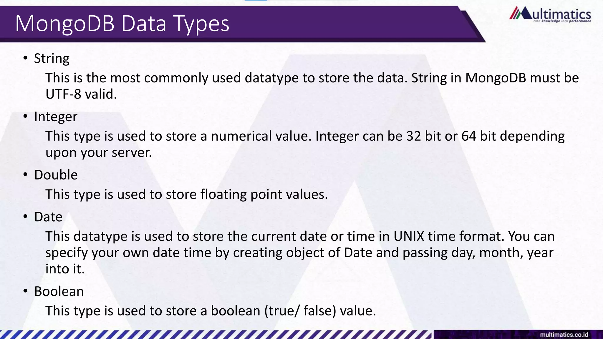 MongoDB Data Types
• String
This is the most commonly used datatype to store the data. String in MongoDB must be
UTF-8 valid.
• Integer
This type is used to store a numerical value. Integer can be 32 bit or 64 bit depending
upon your server.
• Double
This type is used to store floating point values.
• Date
This datatype is used to store the current date or time in UNIX time format. You can
specify your own date time by creating object of Date and passing day, month, year
into it.
• Boolean
This type is used to store a boolean (true/ false) value.
 