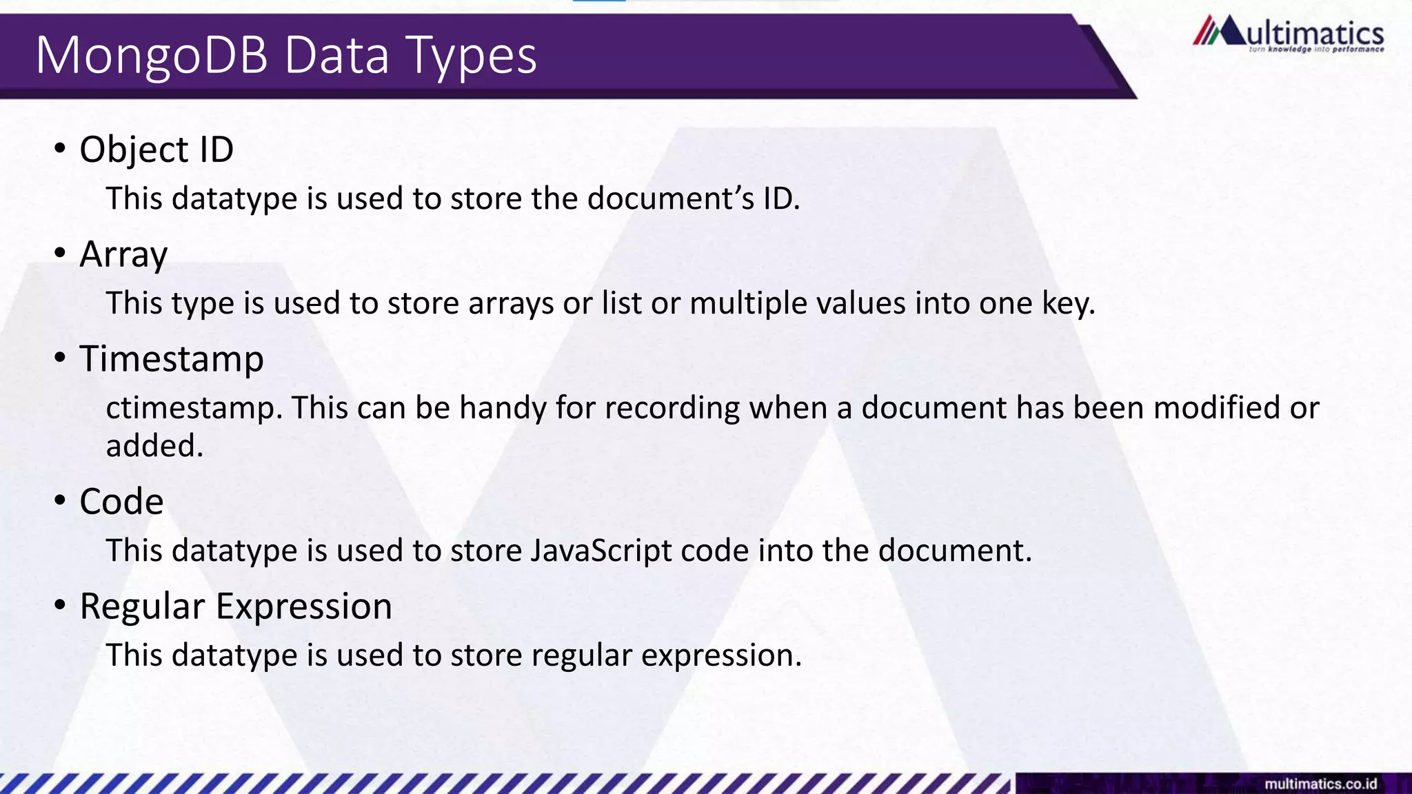MongoDB Data Types
• Object ID
This datatype is used to store the document’s ID.
• Array
This type is used to store arrays or list or multiple values into one key.
• Timestamp
ctimestamp. This can be handy for recording when a document has been modified or
added.
• Code
This datatype is used to store JavaScript code into the document.
• Regular Expression
This datatype is used to store regular expression.
 