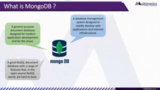 What is MongoDB ?
A database management
system designed to
rapidly develop web
applications and internet
infrastructure.
A general-purpose
document database
designed for modern
application development
and for the cloud.
A good NoSQL document
database with a range of
features that, in the
open-source NoSQL
world, are hard to beat.
 