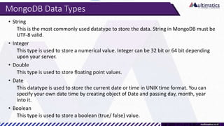 MongoDB Data Types
• String
This is the most commonly used datatype to store the data. String in MongoDB must be
UTF-8 valid.
• Integer
This type is used to store a numerical value. Integer can be 32 bit or 64 bit depending
upon your server.
• Double
This type is used to store floating point values.
• Date
This datatype is used to store the current date or time in UNIX time format. You can
specify your own date time by creating object of Date and passing day, month, year
into it.
• Boolean
This type is used to store a boolean (true/ false) value.
 