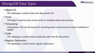 MongoDB Data Types
• Object ID
This datatype is used to store the document’s ID.
• Array
This type is used to store arrays or list or multiple values into one key.
• Timestamp
ctimestamp. This can be handy for recording when a document has been modified or
added.
• Code
This datatype is used to store JavaScript code into the document.
• Regular Expression
This datatype is used to store regular expression.
 
