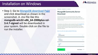 Installation on Windows
• Step 1: Go to MongoDB download Page
and click download as shown in the
screenshot. A .msi file like this
mongodb-win32-x86_64-2008plus-ssl-
3.4.7-signed will be downloaded in
your system. Double click on the file to
run the installer.
 