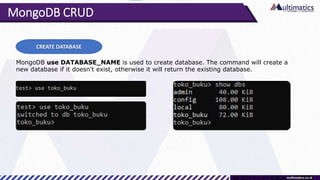 MongoDB CRUD
CREATE DATABASE
MongoDB use DATABASE_NAME is used to create database. The command will create a
new database if it doesn't exist, otherwise it will return the existing database.
 