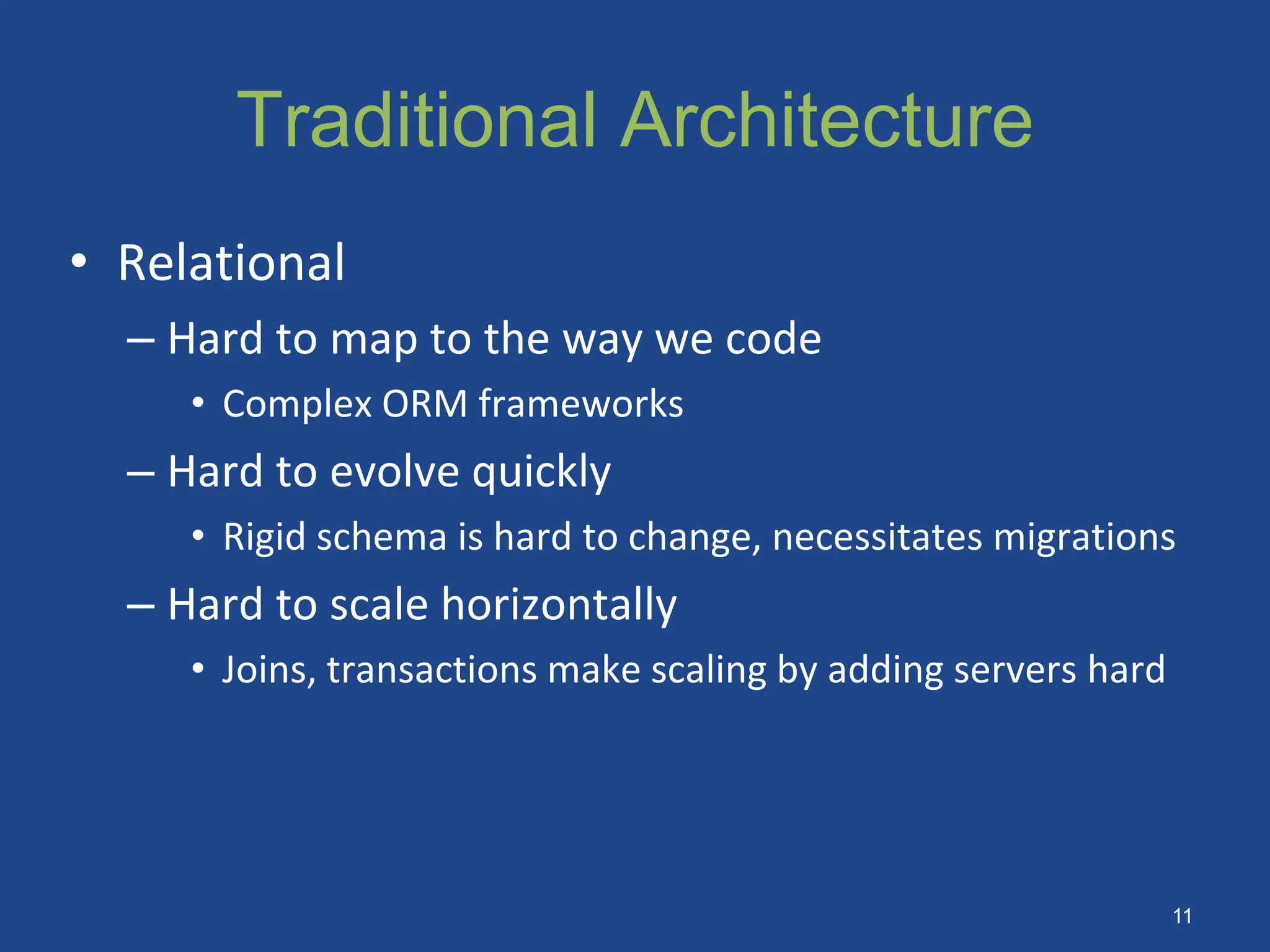 Traditional Architecture
• Relational
– Hard to map to the way we code
• Complex ORM frameworks
– Hard to evolve quickly
• Rigid schema is hard to change, necessitates migrations
– Hard to scale horizontally
• Joins, transactions make scaling by adding servers hard
11
 