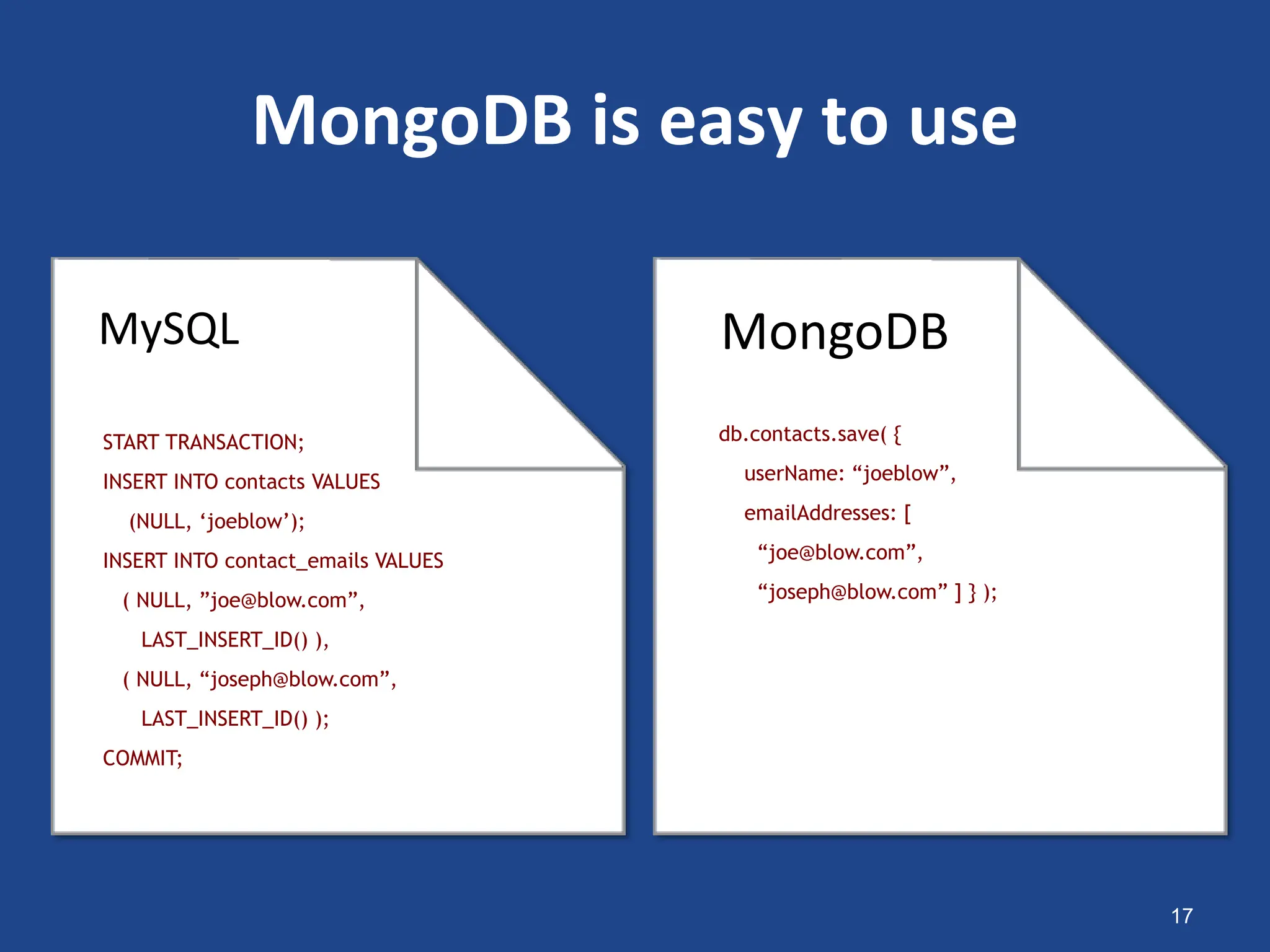 MongoDB is easy to use
17
START TRANSACTION;
INSERT INTO contacts VALUES
(NULL, ‘joeblow’);
INSERT INTO contact_emails VALUES
( NULL, ”joe@blow.com”,
LAST_INSERT_ID() ),
( NULL, “joseph@blow.com”,
LAST_INSERT_ID() );
COMMIT;
db.contacts.save( {
userName: “joeblow”,
emailAddresses: [
“joe@blow.com”,
“joseph@blow.com” ] } );
MongoDB
MySQL
 