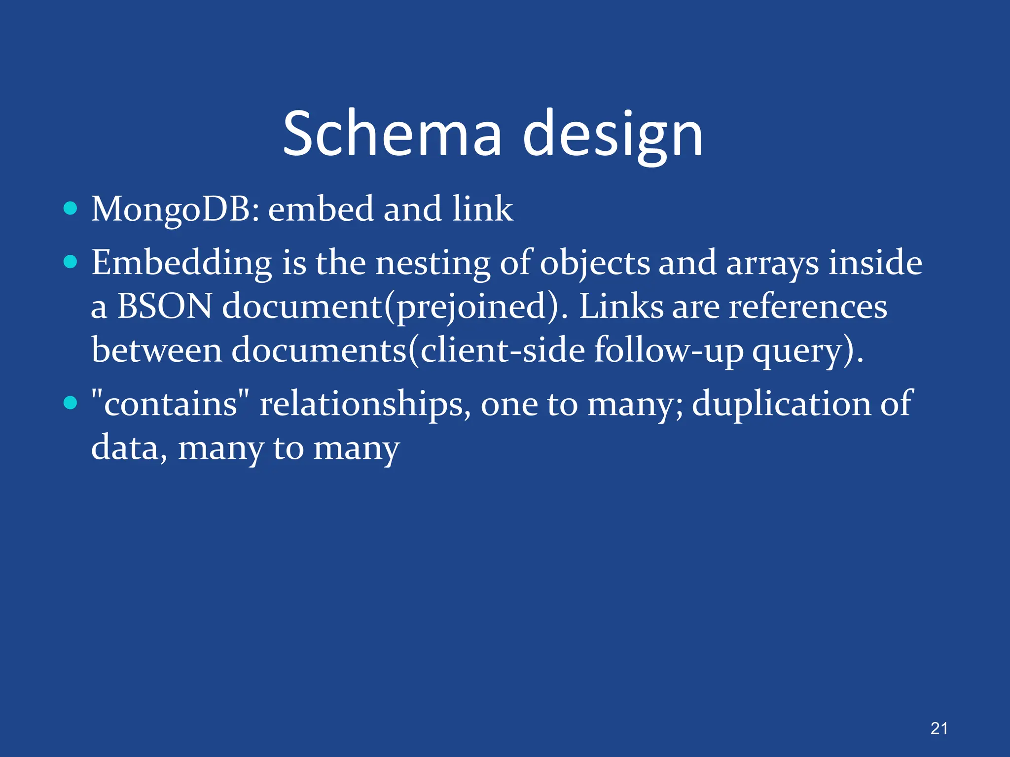 Schema design
 MongoDB: embed and link
 Embedding is the nesting of objects and arrays inside
a BSON document(prejoined). Links are references
between documents(client-side follow-up query).
 "contains" relationships, one to many; duplication of
data, many to many
21
 