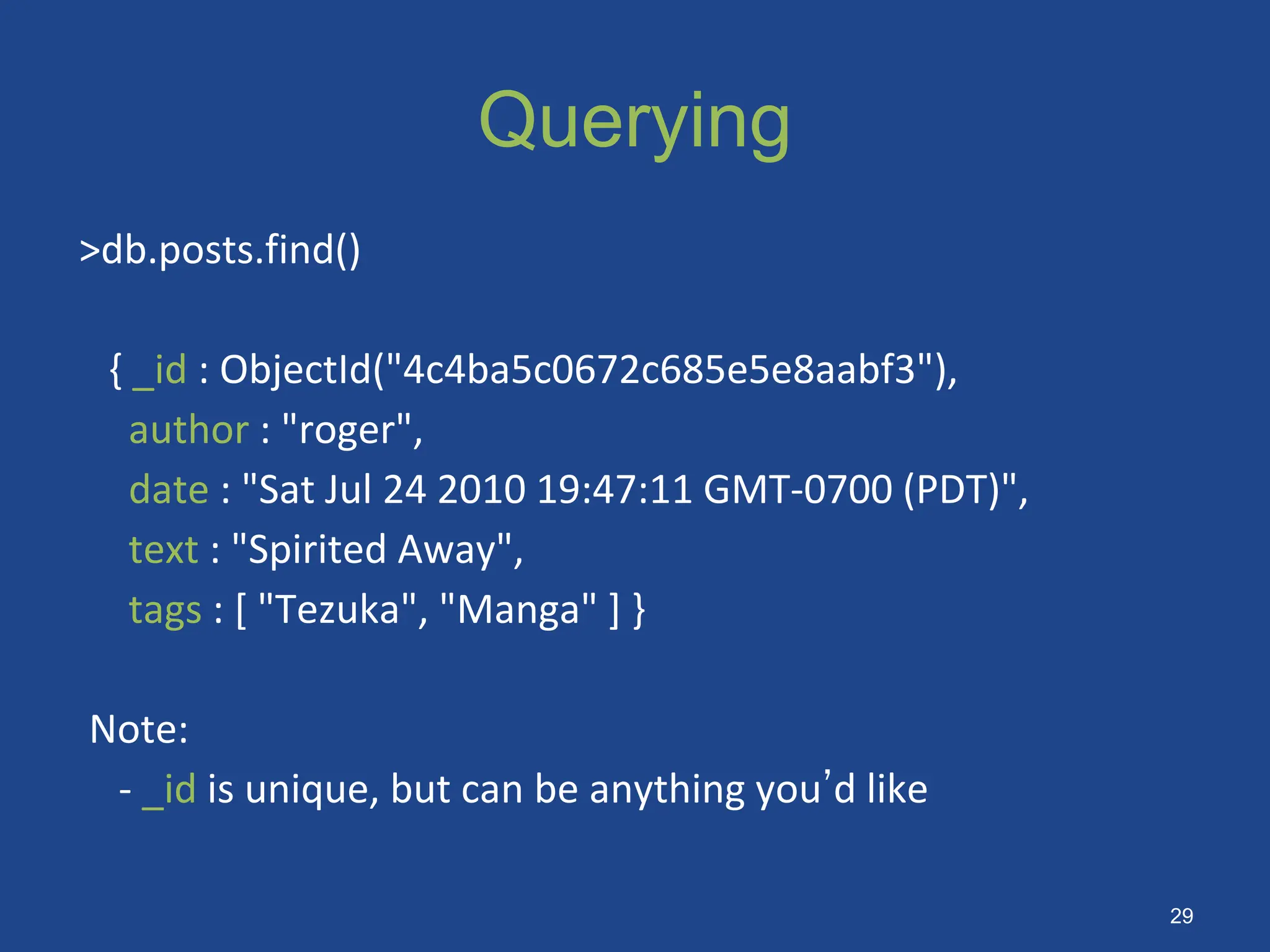 Querying
>db.posts.find()
{ _id : ObjectId("4c4ba5c0672c685e5e8aabf3"),
author : "roger",
date : "Sat Jul 24 2010 19:47:11 GMT-0700 (PDT)",
text : "Spirited Away",
tags : [ "Tezuka", "Manga" ] }
Note:
- _id is unique, but can be anything you’d like
29
 