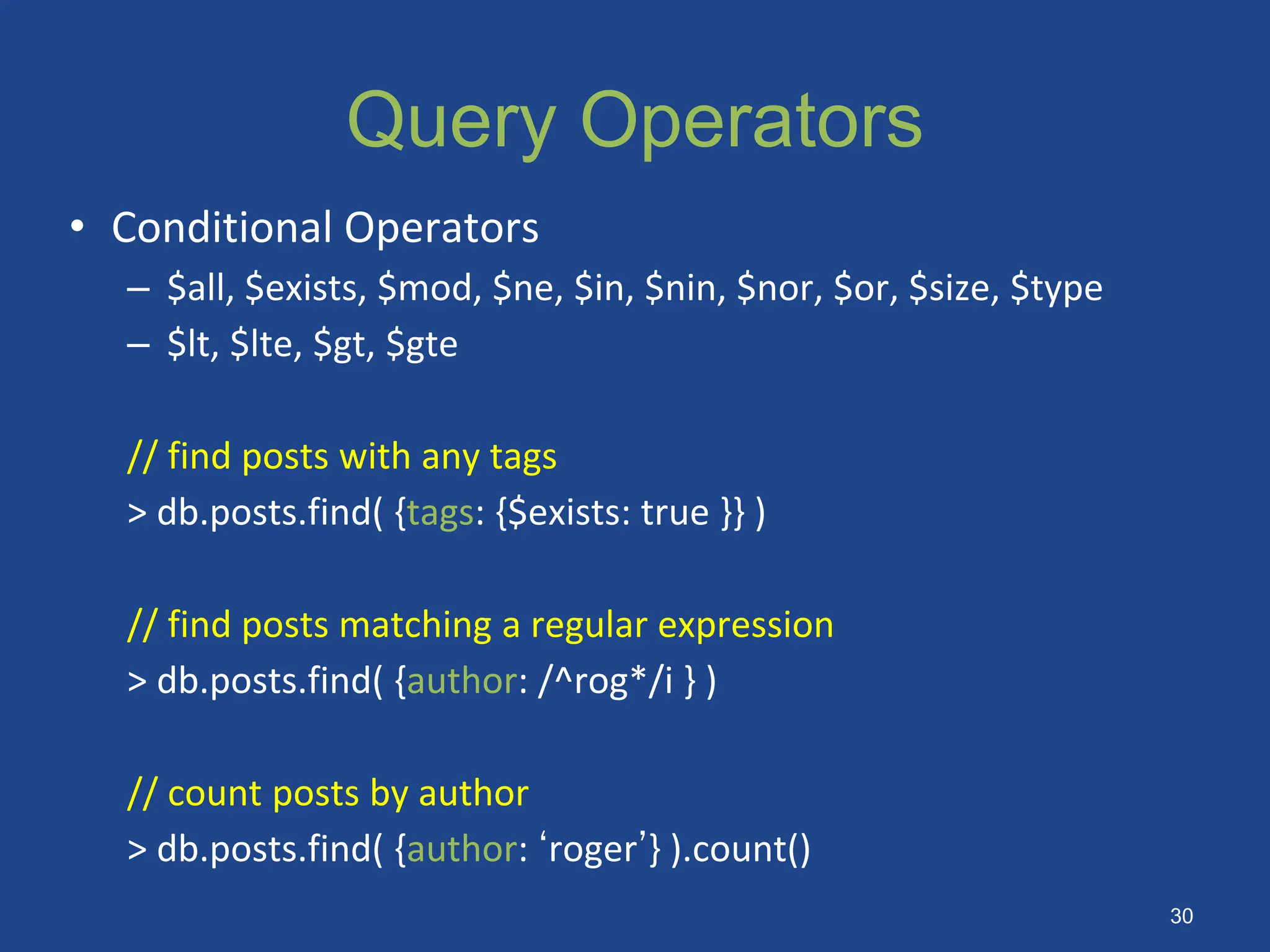 Query Operators
• Conditional Operators
– $all, $exists, $mod, $ne, $in, $nin, $nor, $or, $size, $type
– $lt, $lte, $gt, $gte
// find posts with any tags
> db.posts.find( {tags: {$exists: true }} )
// find posts matching a regular expression
> db.posts.find( {author: /^rog*/i } )
// count posts by author
> db.posts.find( {author: ‘roger’} ).count()
30
 