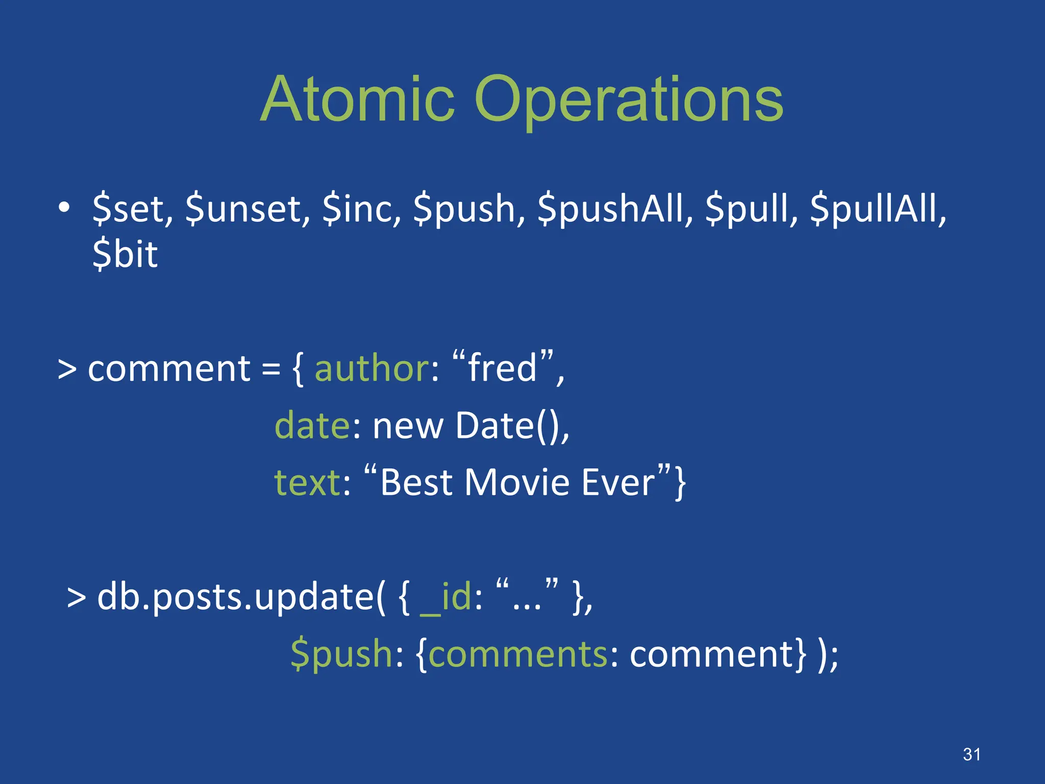 Atomic Operations
• $set, $unset, $inc, $push, $pushAll, $pull, $pullAll,
$bit
> comment = { author: “fred”,
date: new Date(),
text: “Best Movie Ever”}
> db.posts.update( { _id: “...” },
$push: {comments: comment} );
31
 