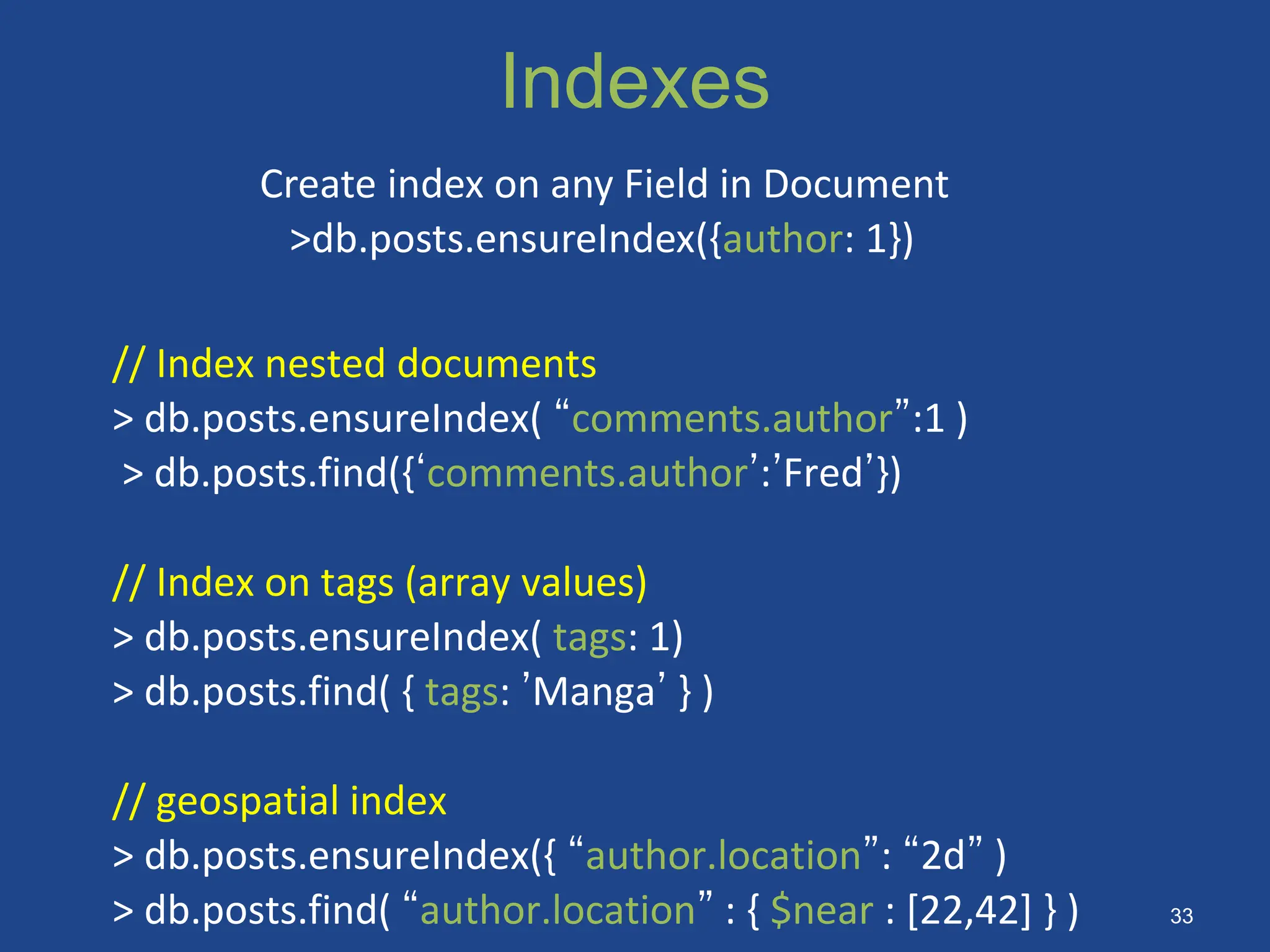Indexes
// Index nested documents
> db.posts.ensureIndex( “comments.author”:1 )
> db.posts.find({‘comments.author’:’Fred’})
// Index on tags (array values)
> db.posts.ensureIndex( tags: 1)
> db.posts.find( { tags: ’Manga’ } )
// geospatial index
> db.posts.ensureIndex({ “author.location”: “2d” )
> db.posts.find( “author.location” : { $near : [22,42] } )
Create index on any Field in Document
>db.posts.ensureIndex({author: 1})
33
 