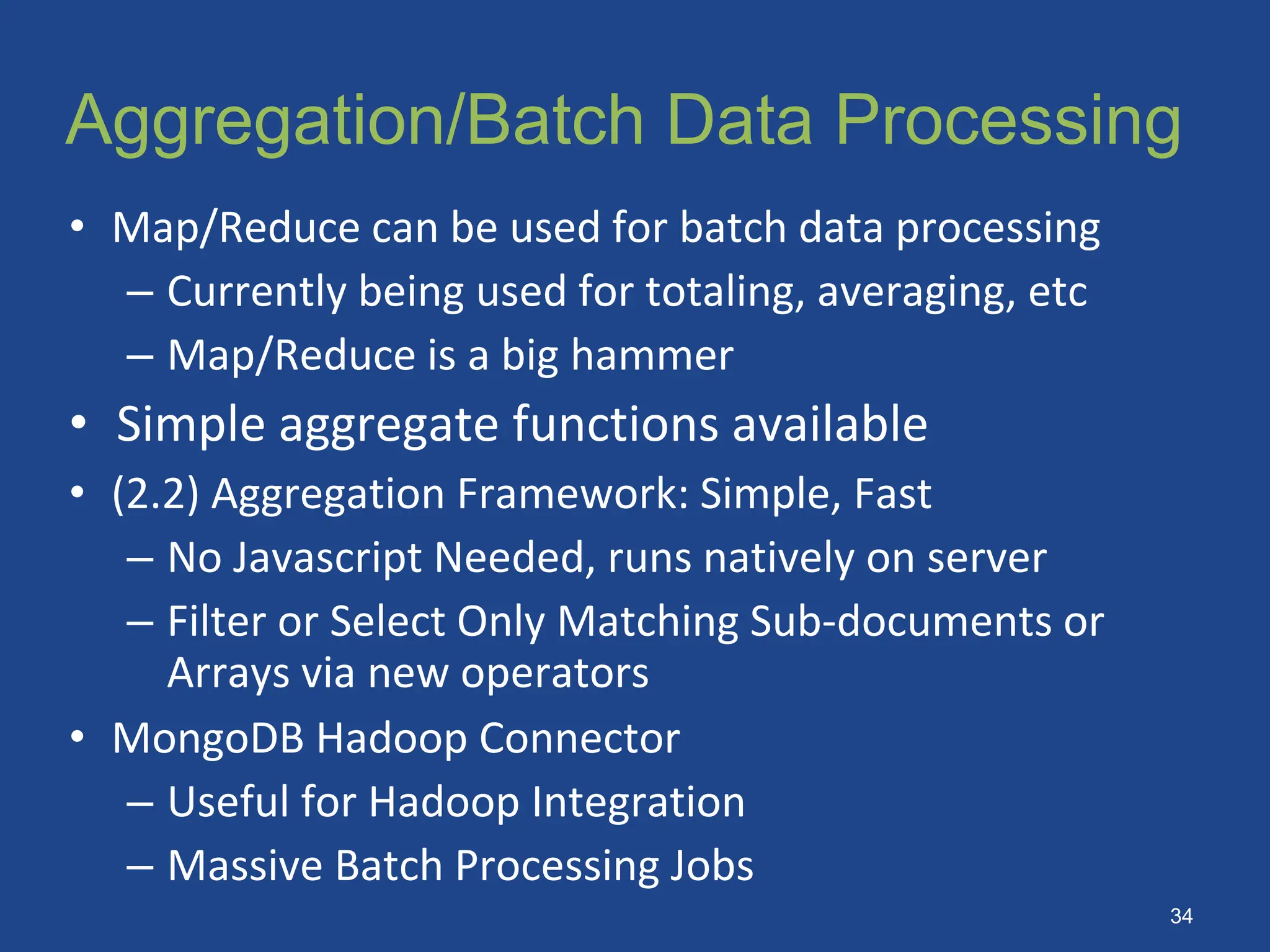 Aggregation/Batch Data Processing
• Map/Reduce can be used for batch data processing
– Currently being used for totaling, averaging, etc
– Map/Reduce is a big hammer
• Simple aggregate functions available
• (2.2) Aggregation Framework: Simple, Fast
– No Javascript Needed, runs natively on server
– Filter or Select Only Matching Sub-documents or
Arrays via new operators
• MongoDB Hadoop Connector
– Useful for Hadoop Integration
– Massive Batch Processing Jobs
34
 
