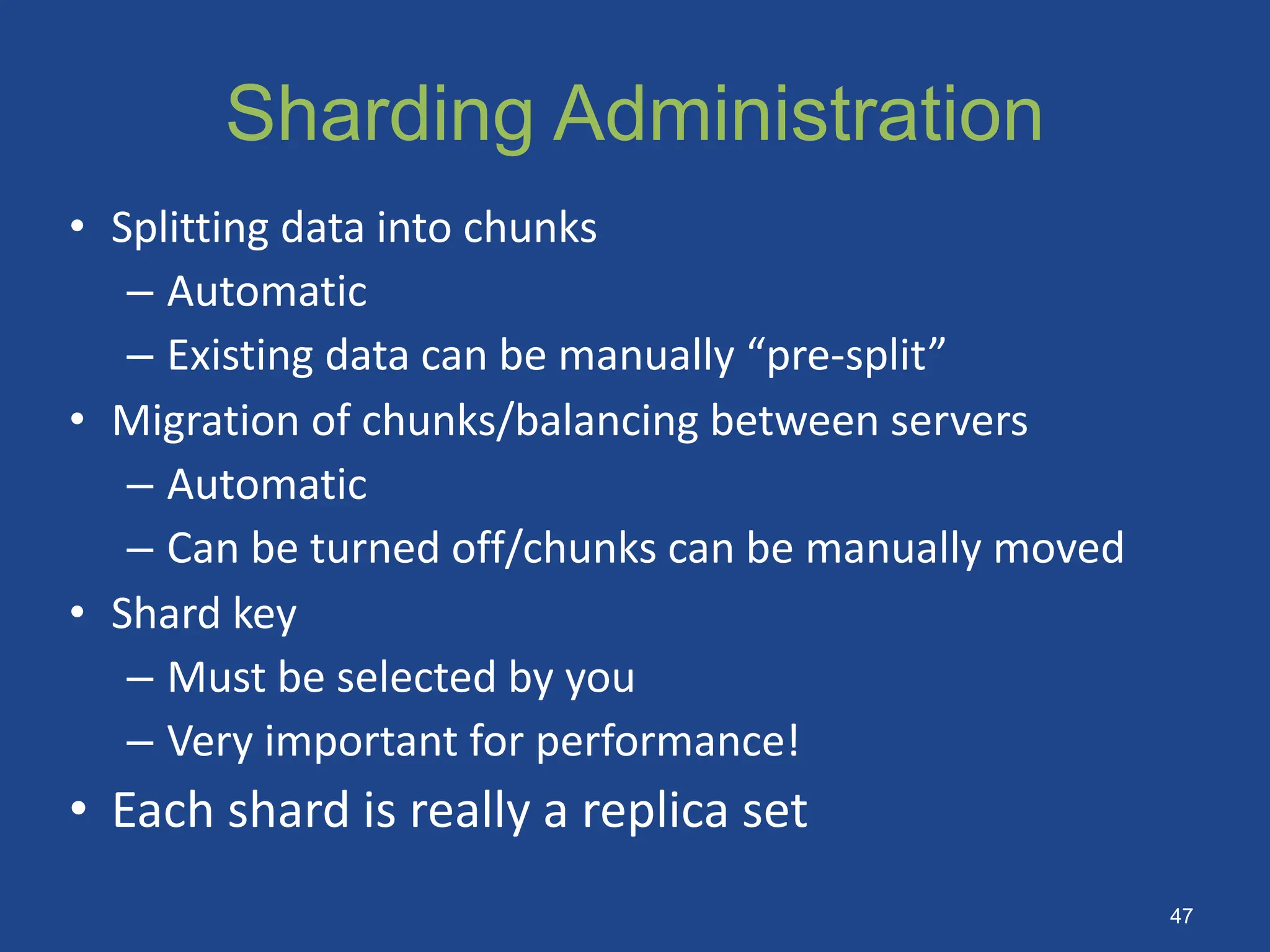• Splitting data into chunks
– Automatic
– Existing data can be manually “pre-split”
• Migration of chunks/balancing between servers
– Automatic
– Can be turned off/chunks can be manually moved
• Shard key
– Must be selected by you
– Very important for performance!
• Each shard is really a replica set
Sharding Administration
47
 