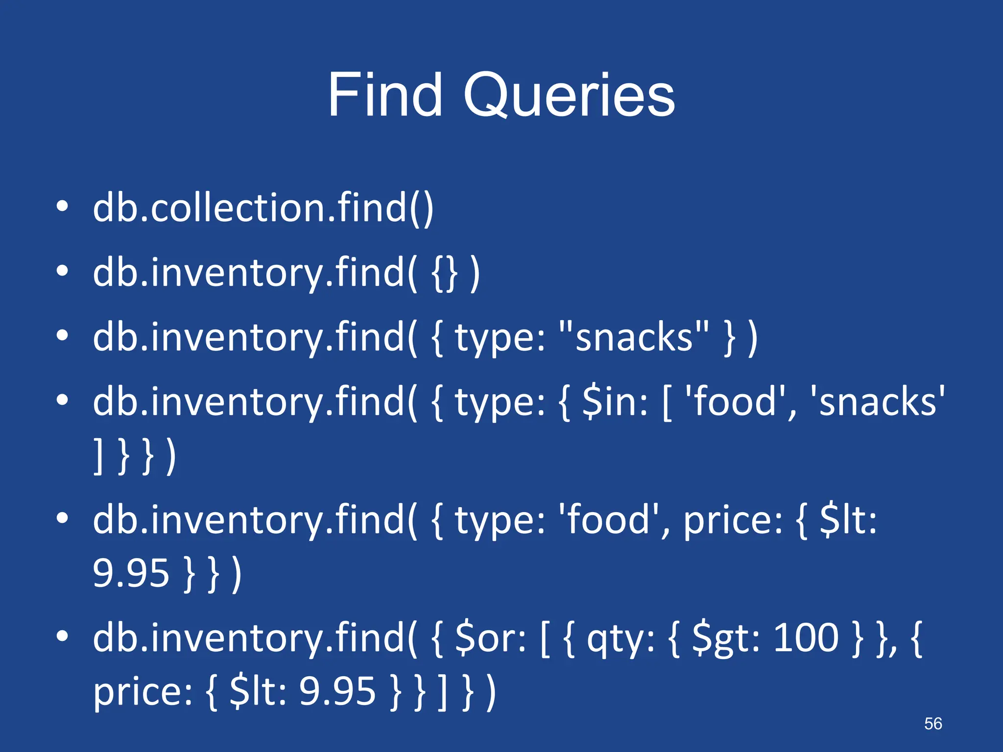 Find Queries
• db.collection.find()
• db.inventory.find( {} )
• db.inventory.find( { type: "snacks" } )
• db.inventory.find( { type: { $in: [ 'food', 'snacks'
] } } )
• db.inventory.find( { type: 'food', price: { $lt:
9.95 } } )
• db.inventory.find( { $or: [ { qty: { $gt: 100 } }, {
price: { $lt: 9.95 } } ] } )
56
 