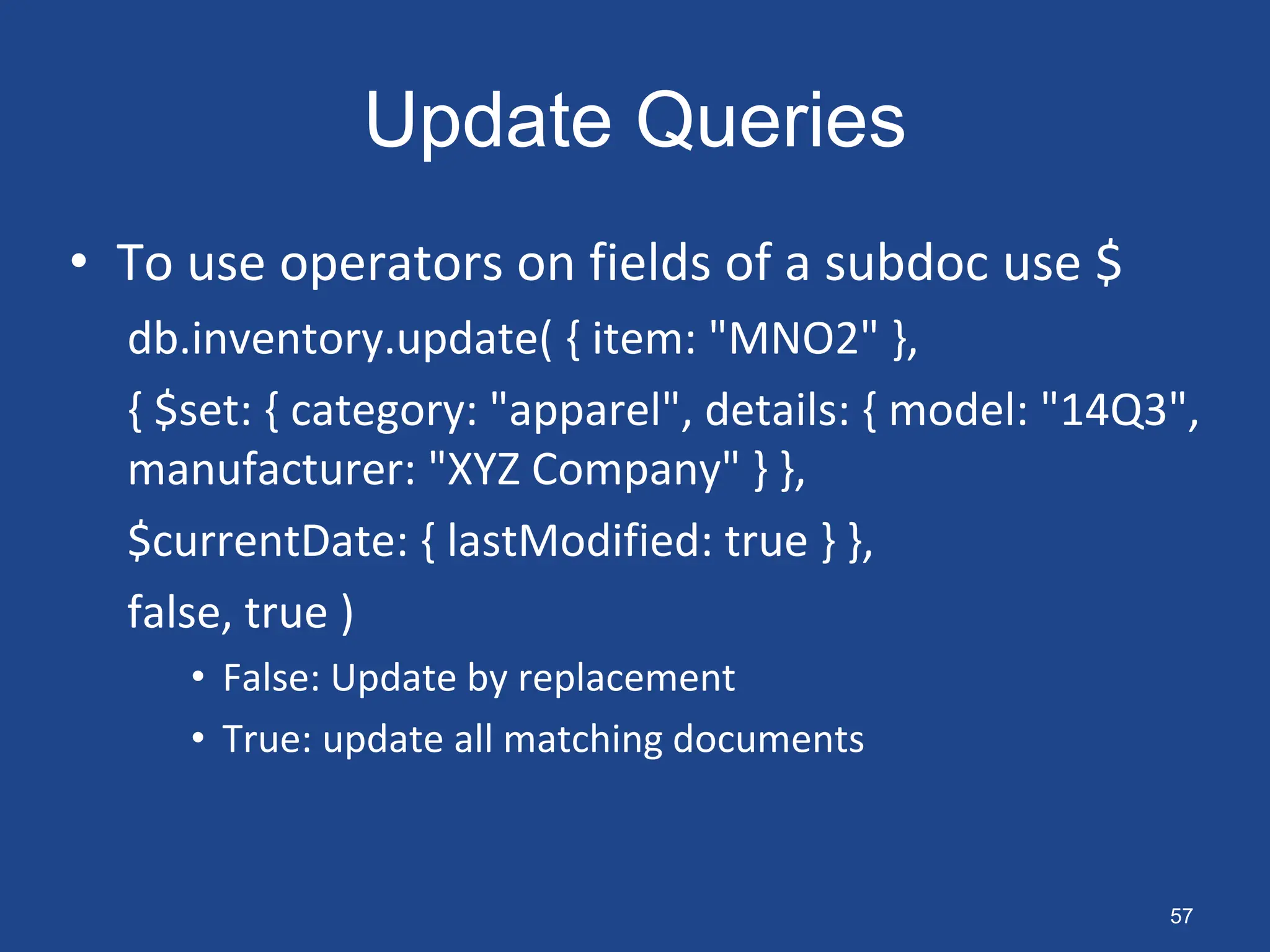 Update Queries
• To use operators on fields of a subdoc use $
db.inventory.update( { item: "MNO2" },
{ $set: { category: "apparel", details: { model: "14Q3",
manufacturer: "XYZ Company" } },
$currentDate: { lastModified: true } },
false, true )
• False: Update by replacement
• True: update all matching documents
57
 