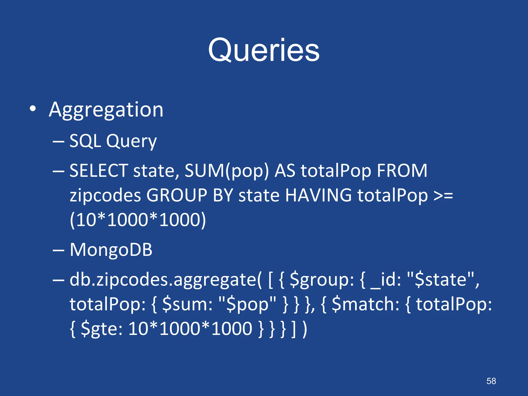 Queries
• Aggregation
– SQL Query
– SELECT state, SUM(pop) AS totalPop FROM
zipcodes GROUP BY state HAVING totalPop >=
(10*1000*1000)
– MongoDB
– db.zipcodes.aggregate( [ { $group: { _id: "$state",
totalPop: { $sum: "$pop" } } }, { $match: { totalPop:
{ $gte: 10*1000*1000 } } } ] )
58
 