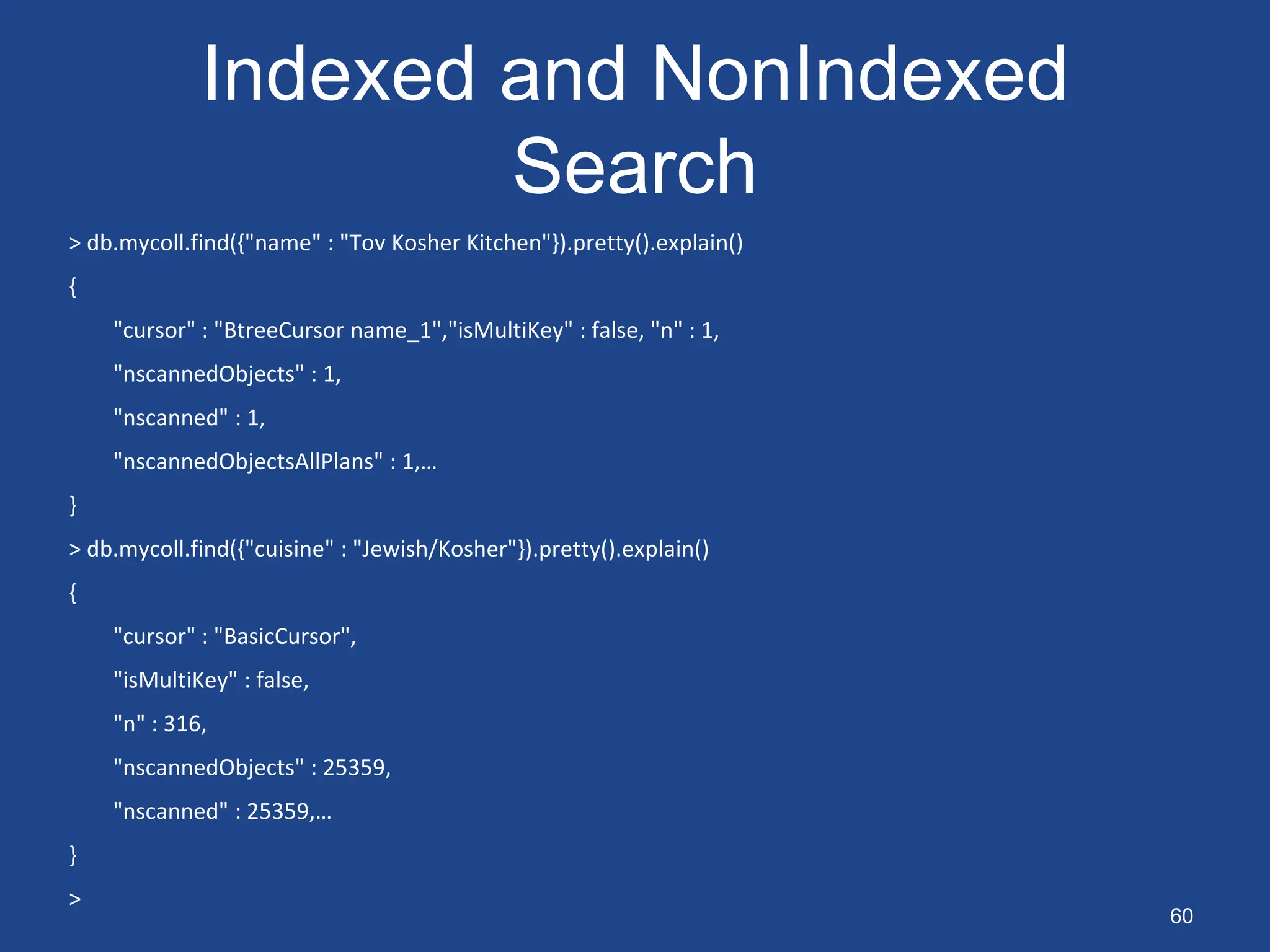 Indexed and NonIndexed
Search
> db.mycoll.find({"name" : "Tov Kosher Kitchen"}).pretty().explain()
{
"cursor" : "BtreeCursor name_1","isMultiKey" : false, "n" : 1,
"nscannedObjects" : 1,
"nscanned" : 1,
"nscannedObjectsAllPlans" : 1,…
}
> db.mycoll.find({"cuisine" : "Jewish/Kosher"}).pretty().explain()
{
"cursor" : "BasicCursor",
"isMultiKey" : false,
"n" : 316,
"nscannedObjects" : 25359,
"nscanned" : 25359,…
}
>
60
 