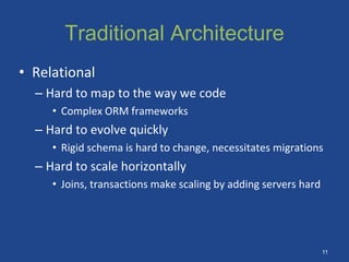 Traditional Architecture
• Relational
– Hard to map to the way we code
• Complex ORM frameworks
– Hard to evolve quickly
• Rigid schema is hard to change, necessitates migrations
– Hard to scale horizontally
• Joins, transactions make scaling by adding servers hard
11
 