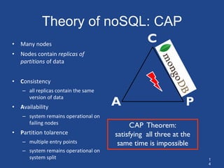 1
4
Theory of noSQL: CAP
CAP Theorem:
satisfying all three at the
same time is impossible
A P
• Many nodes
• Nodes contain replicas of
partitions of data
• Consistency
– all replicas contain the same
version of data
• Availability
– system remains operational on
failing nodes
• Partition tolarence
– multiple entry points
– system remains operational on
system split
C
 