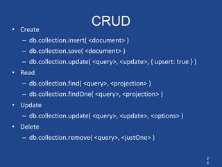 2
6
CRUD
• Create
– db.collection.insert( <document> )
– db.collection.save( <document> )
– db.collection.update( <query>, <update>, { upsert: true } )
• Read
– db.collection.find( <query>, <projection> )
– db.collection.findOne( <query>, <projection> )
• Update
– db.collection.update( <query>, <update>, <options> )
• Delete
– db.collection.remove( <query>, <justOne> )
 