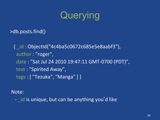 Querying
>db.posts.find()
{ _id : ObjectId("4c4ba5c0672c685e5e8aabf3"),
author : "roger",
date : "Sat Jul 24 2010 19:47:11 GMT-0700 (PDT)",
text : "Spirited Away",
tags : [ "Tezuka", "Manga" ] }
Note:
- _id is unique, but can be anything you’d like
29
 