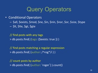 Query Operators
• Conditional Operators
– $all, $exists, $mod, $ne, $in, $nin, $nor, $or, $size, $type
– $lt, $lte, $gt, $gte
// find posts with any tags
> db.posts.find( {tags: {$exists: true }} )
// find posts matching a regular expression
> db.posts.find( {author: /^rog*/i } )
// count posts by author
> db.posts.find( {author: ‘roger’} ).count()
30
 