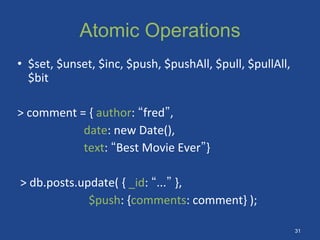 Atomic Operations
• $set, $unset, $inc, $push, $pushAll, $pull, $pullAll,
$bit
> comment = { author: “fred”,
date: new Date(),
text: “Best Movie Ever”}
> db.posts.update( { _id: “...” },
$push: {comments: comment} );
31
 