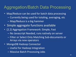 Aggregation/Batch Data Processing
• Map/Reduce can be used for batch data processing
– Currently being used for totaling, averaging, etc
– Map/Reduce is a big hammer
• Simple aggregate functions available
• (2.2) Aggregation Framework: Simple, Fast
– No Javascript Needed, runs natively on server
– Filter or Select Only Matching Sub-documents or
Arrays via new operators
• MongoDB Hadoop Connector
– Useful for Hadoop Integration
– Massive Batch Processing Jobs
34
 