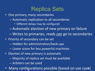 Replica Sets
• One primary, many secondaries
– Automatic replication to all secondaries
• Different delays may be configured
– Automatic election of new primary on failure
– Writes to primaries, reads can go to secondaries
• Priority of secondary can be set
– Hidden for administration/back-ups
– Lower score for less powerful machines
• Election of new primary is automatic
– Majority of replica set must be available
– Arbiters can be used
• Many configurations possible (based on use case)
38
 