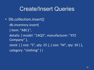 Create/Insert Queries
• Db.collection.insert()
db.inventory.insert(
{ item: "ABC1",
details: { model: "14Q3", manufacturer: "XYZ
Company" },
stock: [ { size: "S", qty: 25 }, { size: "M", qty: 50 } ],
category: "clothing" } )
55
 