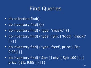 Find Queries
• db.collection.find()
• db.inventory.find( {} )
• db.inventory.find( { type: "snacks" } )
• db.inventory.find( { type: { $in: [ 'food', 'snacks'
] } } )
• db.inventory.find( { type: 'food', price: { $lt:
9.95 } } )
• db.inventory.find( { $or: [ { qty: { $gt: 100 } }, {
price: { $lt: 9.95 } } ] } )
56
 