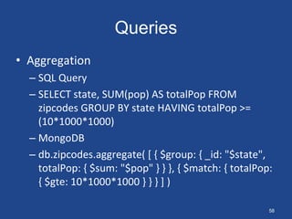 Queries
• Aggregation
– SQL Query
– SELECT state, SUM(pop) AS totalPop FROM
zipcodes GROUP BY state HAVING totalPop >=
(10*1000*1000)
– MongoDB
– db.zipcodes.aggregate( [ { $group: { _id: "$state",
totalPop: { $sum: "$pop" } } }, { $match: { totalPop:
{ $gte: 10*1000*1000 } } } ] )
58
 