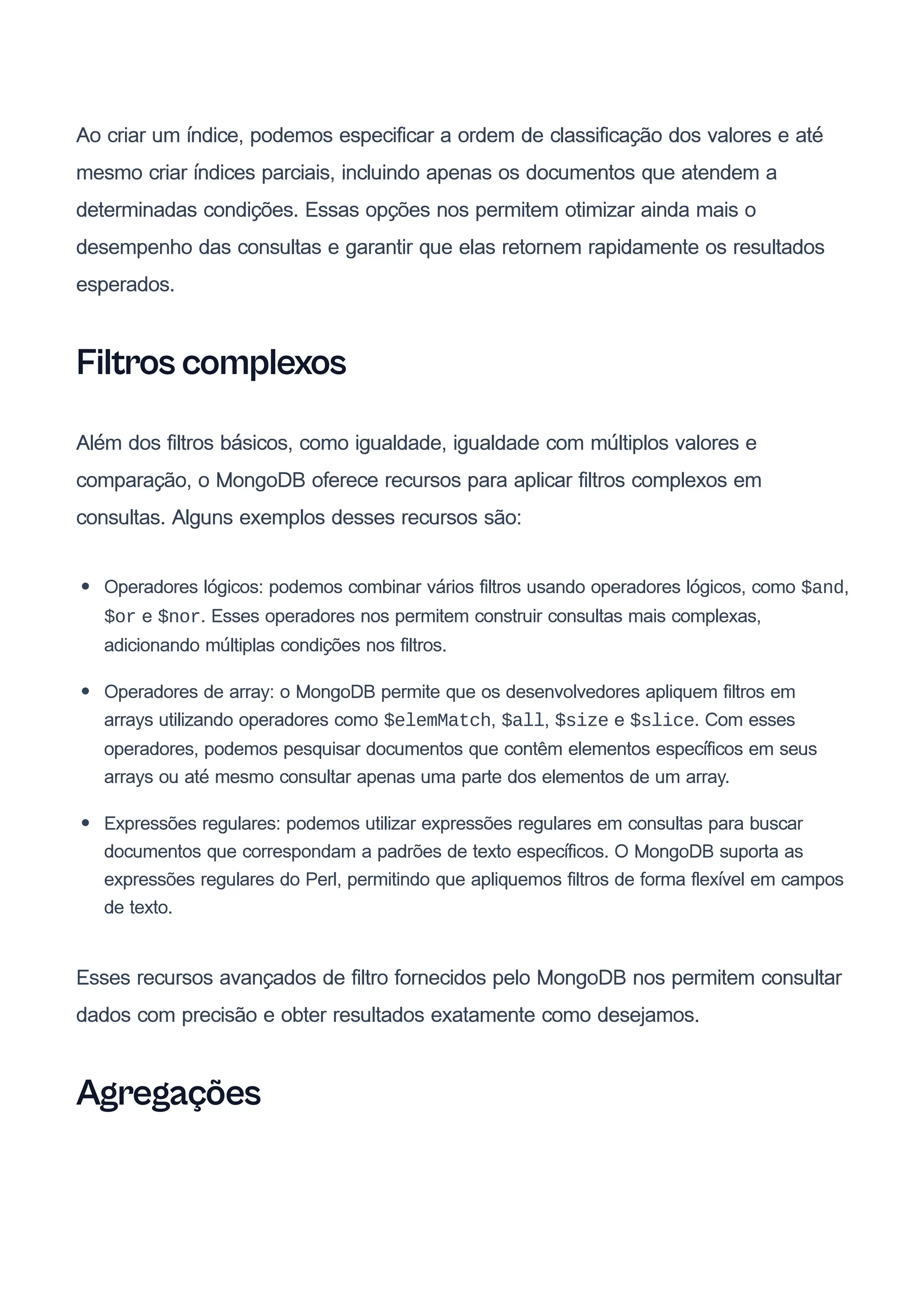 Ao criar um índice, podemos especificar a ordem de classificação dos valores e até
mesmo criar índices parciais, incluindo apenas os documentos que atendem a
determinadas condições. Essas opções nos permitem otimizar ainda mais o
desempenho das consultas e garantir que elas retornem rapidamente os resultados
esperados.
Filtros complexos
Além dos filtros básicos, como igualdade, igualdade com múltiplos valores e
comparação, o MongoDB oferece recursos para aplicar filtros complexos em
consultas. Alguns exemplos desses recursos são:
Operadores lógicos: podemos combinar vários filtros usando operadores lógicos, como $and,
$or e $nor. Esses operadores nos permitem construir consultas mais complexas,
adicionando múltiplas condições nos filtros.
Operadores de array: o MongoDB permite que os desenvolvedores apliquem filtros em
arrays utilizando operadores como $elemMatch, $all, $size e $slice. Com esses
operadores, podemos pesquisar documentos que contêm elementos específicos em seus
arrays ou até mesmo consultar apenas uma parte dos elementos de um array.
Expressões regulares: podemos utilizar expressões regulares em consultas para buscar
documentos que correspondam a padrões de texto específicos. O MongoDB suporta as
expressões regulares do Perl, permitindo que apliquemos filtros de forma flexível em campos
de texto.
Esses recursos avançados de filtro fornecidos pelo MongoDB nos permitem consultar
dados com precisão e obter resultados exatamente como desejamos.
Agregações
 