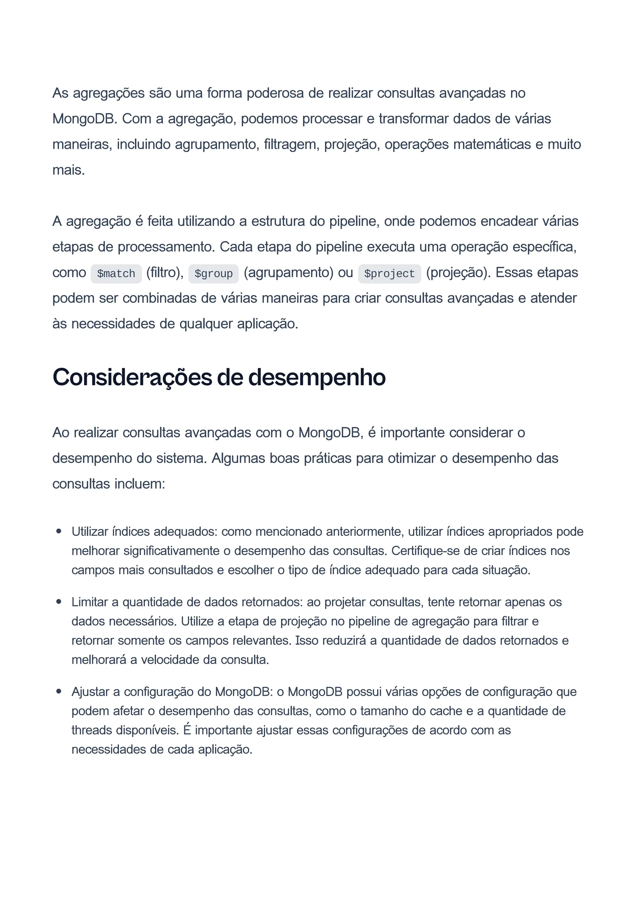 As agregações são uma forma poderosa de realizar consultas avançadas no
MongoDB. Com a agregação, podemos processar e transformar dados de várias
maneiras, incluindo agrupamento, filtragem, projeção, operações matemáticas e muito
mais.
A agregação é feita utilizando a estrutura do pipeline, onde podemos encadear várias
etapas de processamento. Cada etapa do pipeline executa uma operação específica,
como $match (filtro), $group (agrupamento) ou $project (projeção). Essas etapas
podem ser combinadas de várias maneiras para criar consultas avançadas e atender
às necessidades de qualquer aplicação.
Considerações de desempenho
Ao realizar consultas avançadas com o MongoDB, é importante considerar o
desempenho do sistema. Algumas boas práticas para otimizar o desempenho das
consultas incluem:
Utilizar índices adequados: como mencionado anteriormente, utilizar índices apropriados pode
melhorar significativamente o desempenho das consultas. Certifique-se de criar índices nos
campos mais consultados e escolher o tipo de índice adequado para cada situação.
Limitar a quantidade de dados retornados: ao projetar consultas, tente retornar apenas os
dados necessários. Utilize a etapa de projeção no pipeline de agregação para filtrar e
retornar somente os campos relevantes. Isso reduzirá a quantidade de dados retornados e
melhorará a velocidade da consulta.
Ajustar a configuração do MongoDB: o MongoDB possui várias opções de configuração que
podem afetar o desempenho das consultas, como o tamanho do cache e a quantidade de
threads disponíveis. É importante ajustar essas configurações de acordo com as
necessidades de cada aplicação.
 