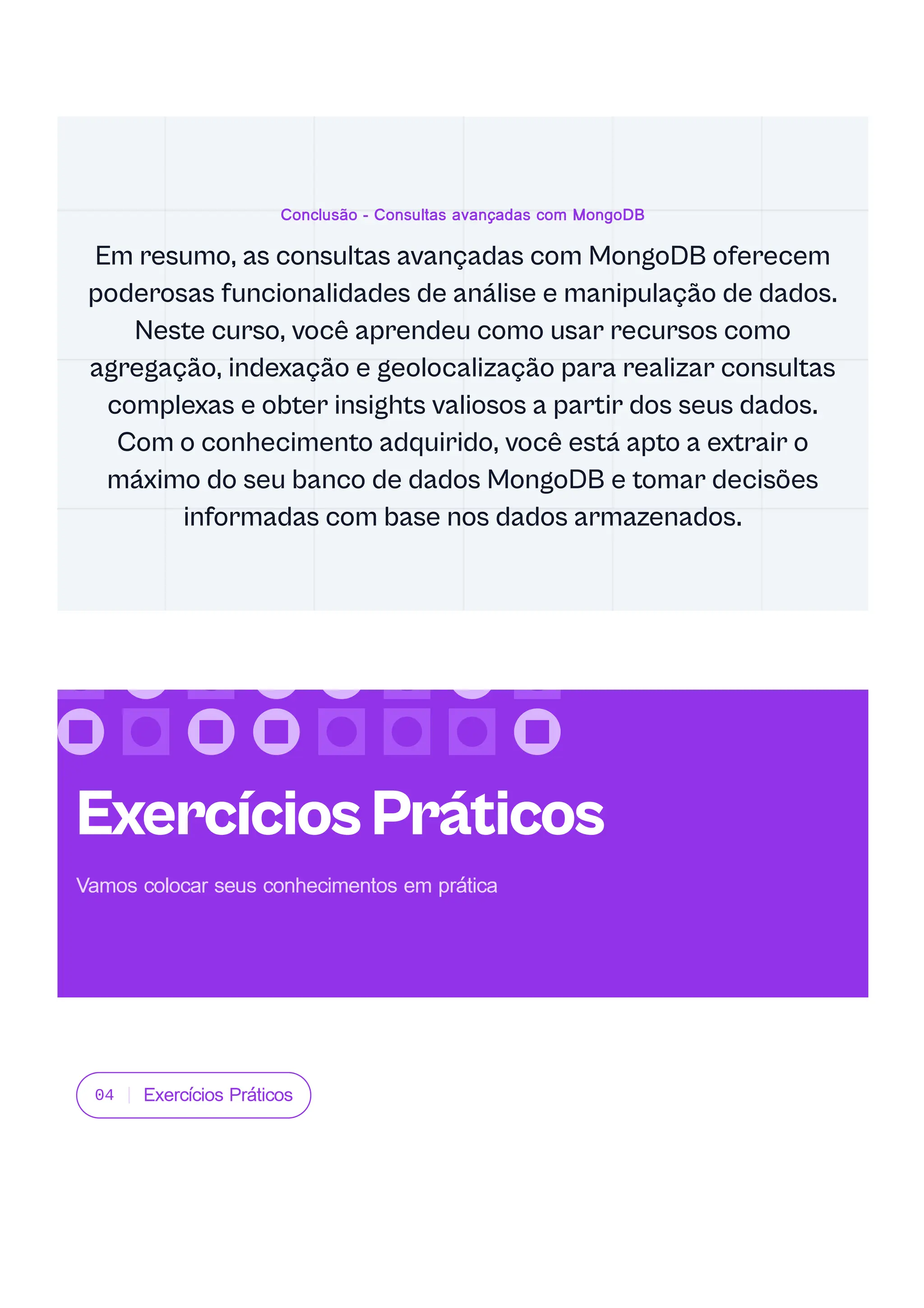 04 Exercícios Práticos
Conclusão - Consultas avançadas com MongoDB
Em resumo, as consultas avançadas com MongoDB oferecem
poderosas funcionalidades de análise e manipulação de dados.
Neste curso, você aprendeu como usar recursos como
agregação, indexação e geolocalização para realizar consultas
complexas e obter insights valiosos a partir dos seus dados.
Com o conhecimento adquirido, você está apto a extrair o
máximo do seu banco de dados MongoDB e tomar decisões
informadas com base nos dados armazenados.
ExercíciosPráticos
Vamos colocar seus conhecimentos em prática
 