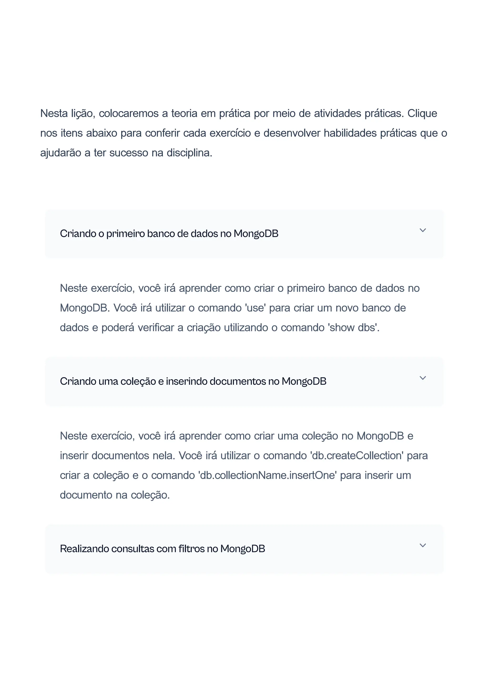 Nesta lição, colocaremos a teoria em prática por meio de atividades práticas. Clique
nos itens abaixo para conferir cada exercício e desenvolver habilidades práticas que o
ajudarão a ter sucesso na disciplina.
Criando o primeiro banco de dados no MongoDB
Neste exercício, você irá aprender como criar o primeiro banco de dados no
MongoDB. Você irá utilizar o comando 'use' para criar um novo banco de
dados e poderá verificar a criação utilizando o comando 'show dbs'.
Criando uma coleção e inserindo documentos no MongoDB
Neste exercício, você irá aprender como criar uma coleção no MongoDB e
inserir documentos nela. Você irá utilizar o comando 'db.createCollection' para
criar a coleção e o comando 'db.collectionName.insertOne' para inserir um
documento na coleção.
Realizando consultas com filtros no MongoDB
 